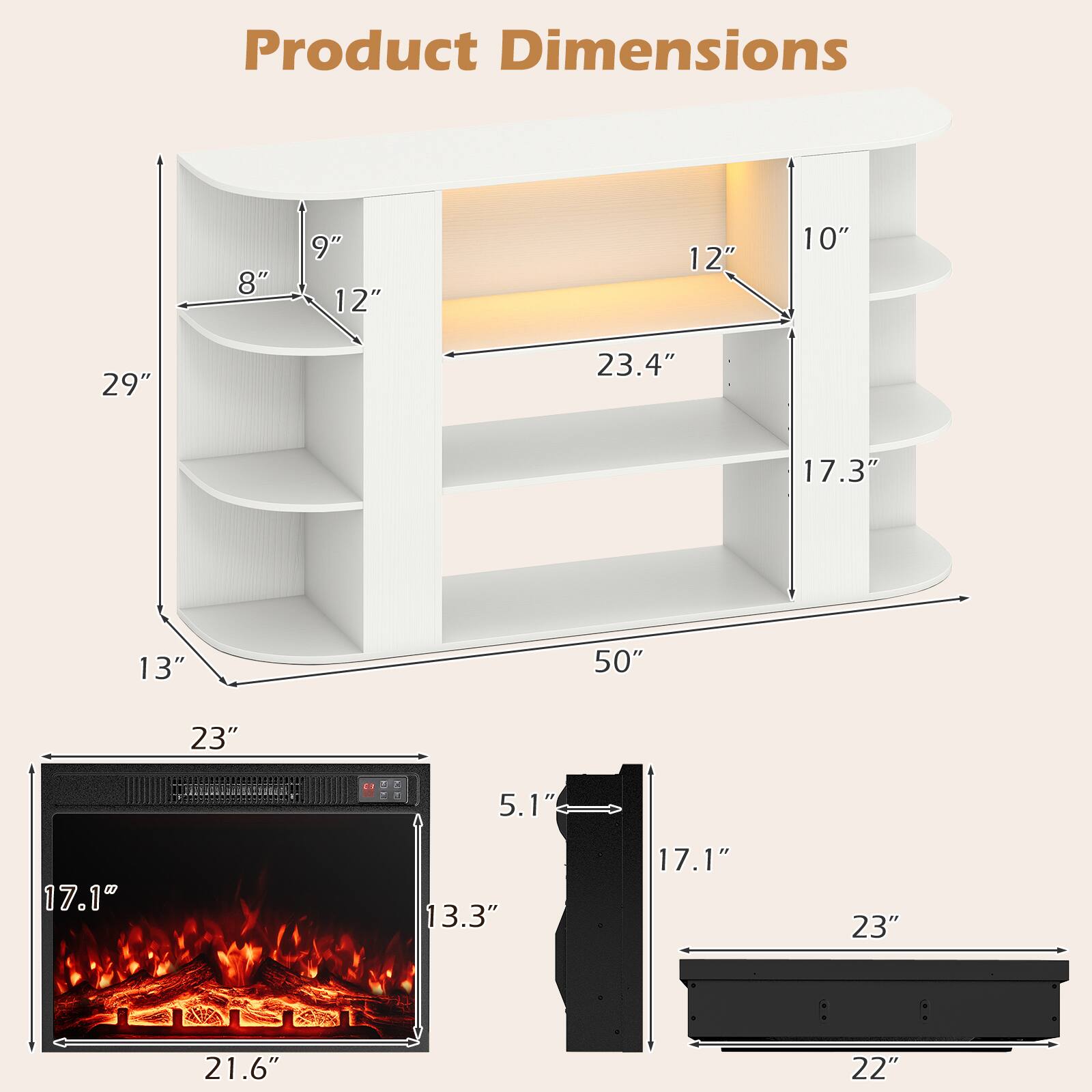 Product Dimensions

- 8"
- 9" 12"
- 12"
- 10"
- 29"
- 23.4"
- 17.3"
- 13"
- 50"
- 23"
- 5.1"
- 17.1"
- 13.3"
- 17.1"
- 23"
- 21.6"
- 22"