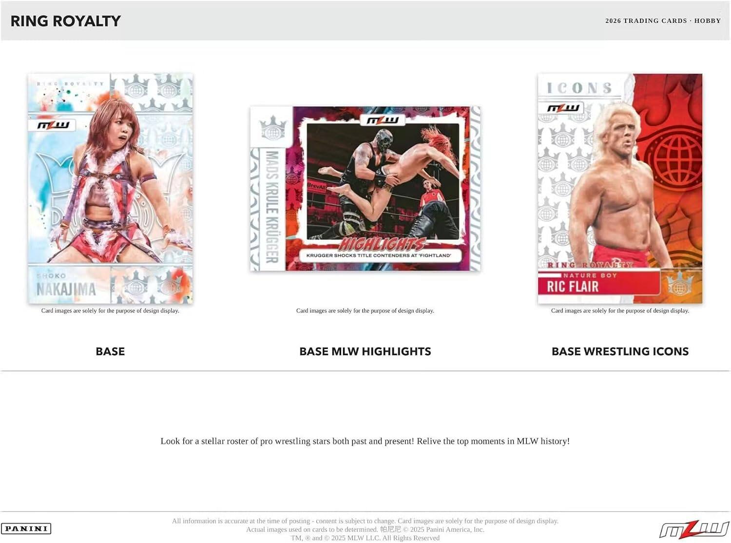 RING ROYALTY 2026 TRADING CARDS HOBBY

SHOKO NAKAJIMA
Card images are solely for the purpose of design display.

MADS TAMALA KRULE KRUGGER
PrevAz
HIGHLIGHTS
KRUGGER SHOCKS TITLE CONTENDERS AT "FIGHTLAND"
Card images are solely for the purpose of design display.

ICONS
RING ROYALTY
NATURE BOY
RIC FLAIR
Card images are solely for the purpose of design display.

BASE
BASE MLW HIGHLIGHTS
BASE WRESTLING ICONS

Look for a stellar roster of pro wrestling stars both past and present! Relive the top moments in MLW history!

All information is accurate at the time of posting - content is subject to change. Card images are solely for the purpose of design display. Actual images used as cards to be determined.

© 2025 Panini America, Inc. TM & and © 2025 MLW LLC. All Rights Reserved