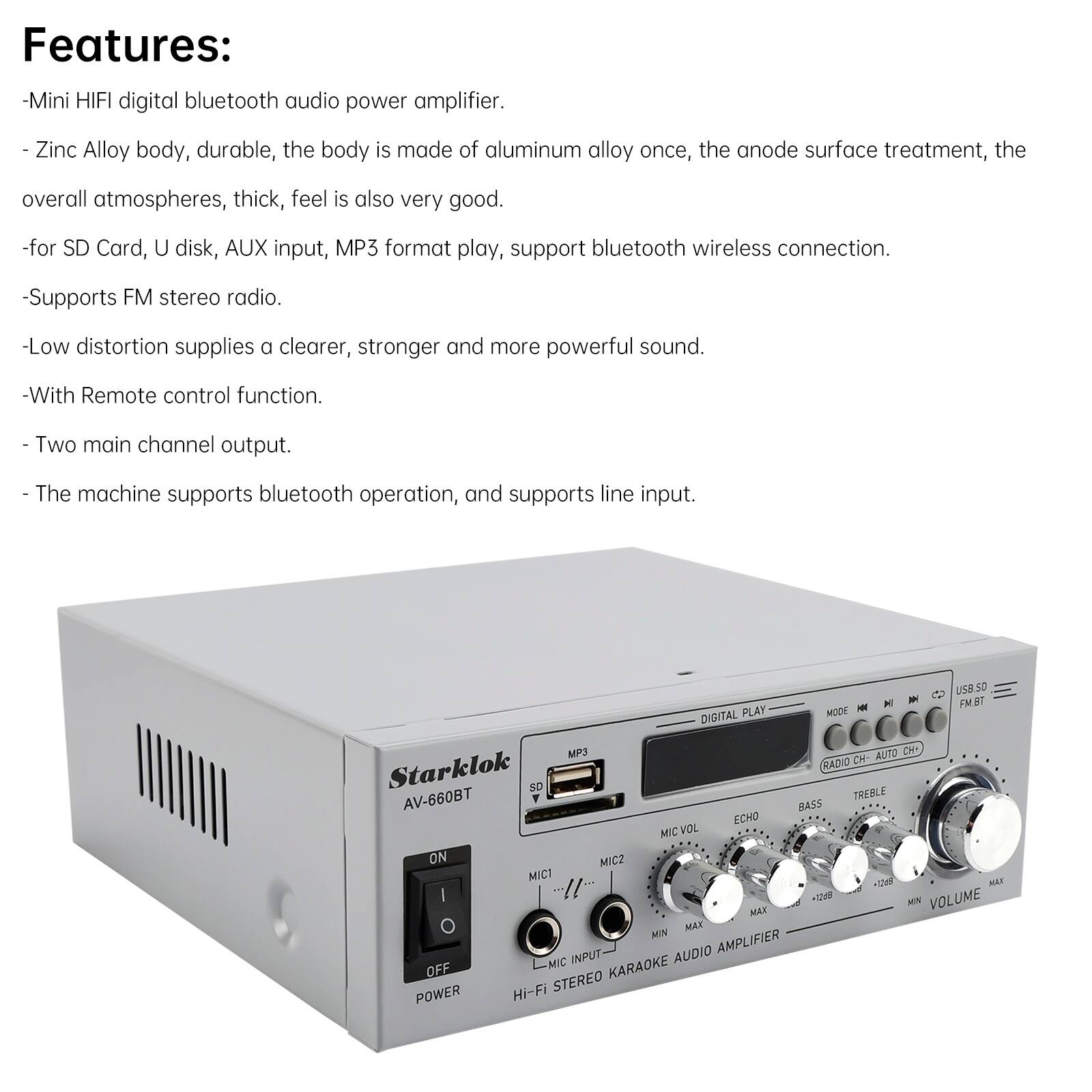 Features:
- Mini HIFI digital bluetooth audio power amplifier.
- Zinc Alloy body, durable, the body is made of aluminum alloy once, the anode surface treatment, the overall atmospheres, thick, feel is also very good.
- For SD Card, U disk, AUX input, MP3 format play, support bluetooth wireless connection.
- Supports FM stereo radio.
- Low distortion supplies a clearer, stronger and more powerful sound.
- With Remote control function.
- Two main channel output.
- The machine supports bluetooth operation, and supports line input.

UB.50 M - FMST PLAY WODE - DIGITAL MP3 AUTO CH RADIO CH Starklok SO AV-660BT TREBLE RASS ECHO MIC VOL ON MICZ MICI MAX M VOLUME MAT MAN MIM AUDIO AMPLIFIER MIC INPUT OFF KARAOKE Hi-Fi STEREO POWER