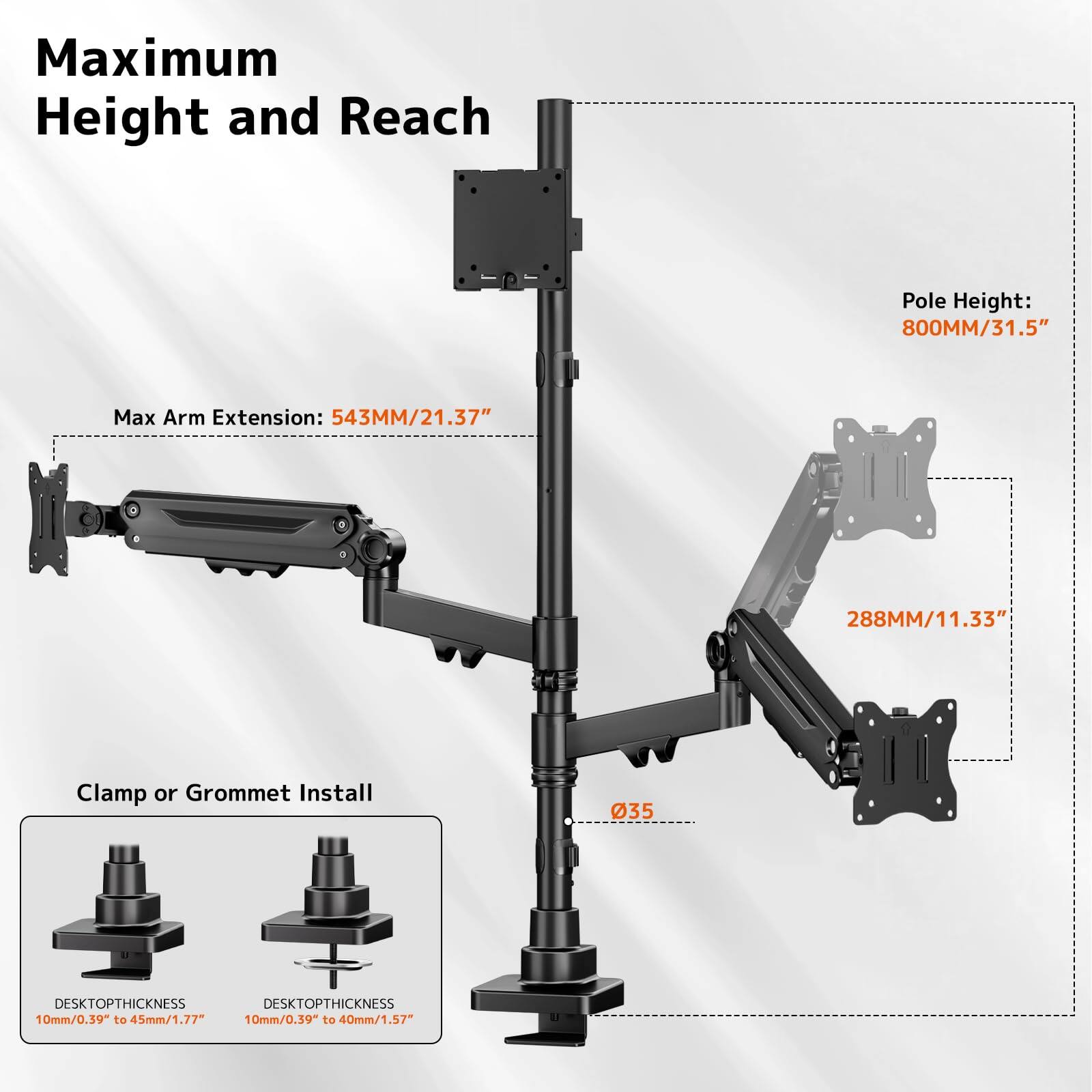 Maximum Height and Reach  
Pole Height: 800MM/31.5"  
Max Arm Extension: 543MM/21.37"  
288MM/11.33"  
Clamp or Grommet Install  
DESKTOP THICKNESS: 10mm/0.39" to 45mm/1.77"  
DESKTOP THICKNESS: 10mm/0.39" to 40mm/1.57"