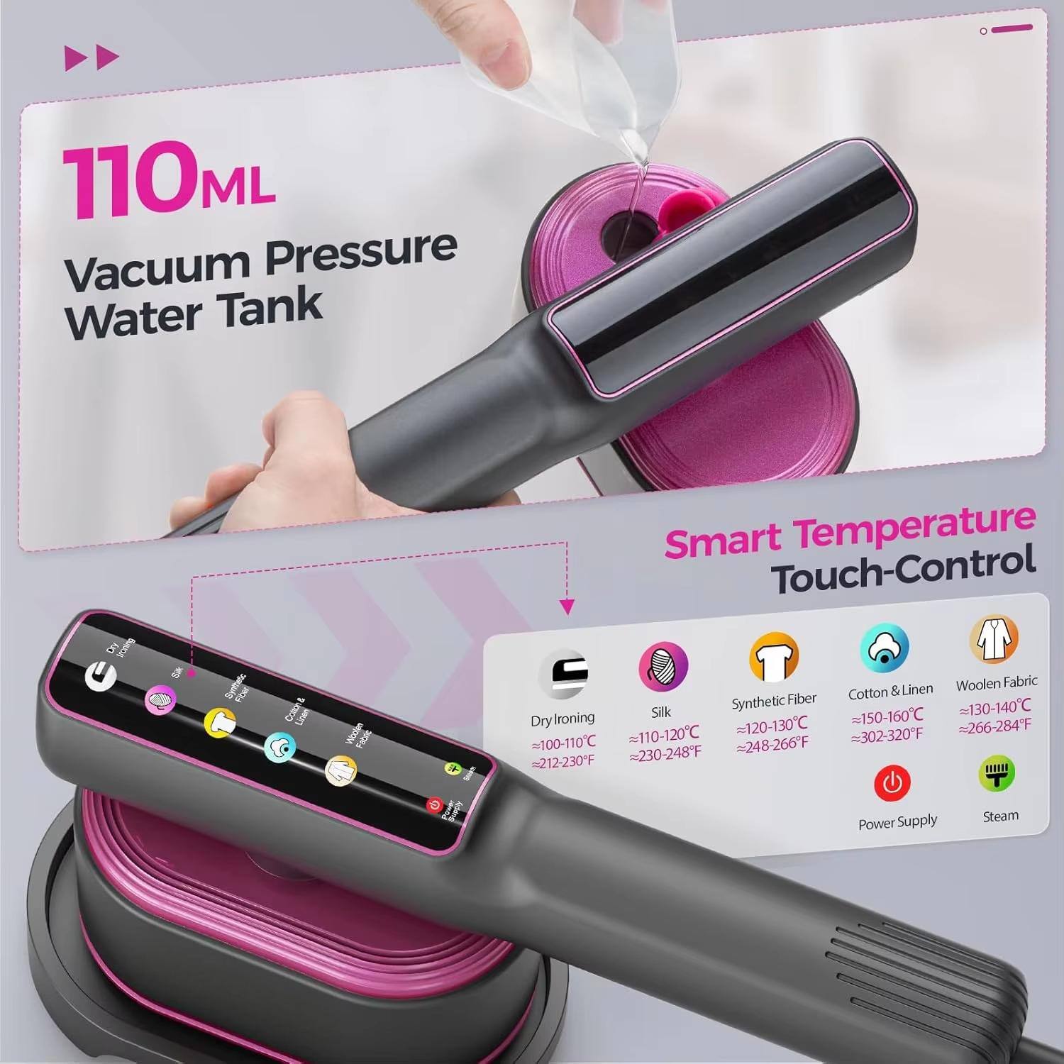 110ML Vacuum Pressure Water Tank

Smart Temperature Touch-Control

- Dry Ironing: 100-110°C (212-230°F)
- Silk: 110-120°C (230-248°F)
- Synthetic Fiber: 150-160°C (302-320°F)
- Cotton & Linen: 130-140°C (266-284°F)
- Woolen Fabric: 120-130°C (248-266°F)

Power Supply Steam
