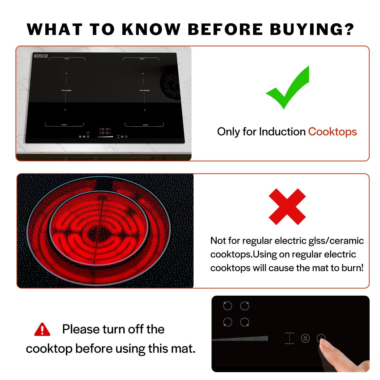 WHAT TO KNOW BEFORE BUYING?

Only for Induction Cooktops

Not for regular electric glss/ceramic cooktops. Using on regular electric cooktops will cause the mat to burn!

Please turn off the cooktop before using this mat.