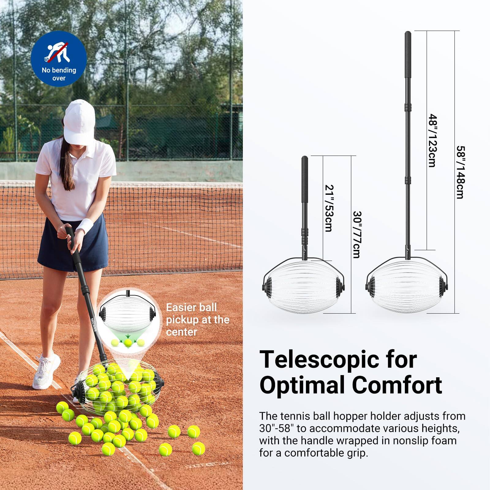 No bending over

21"/53cm 30"/77cm 48"/123cm 58"/148cm

Easier ball pickup at the center

Telescopic for Optimal Comfort

The tennis ball hopper holder adjusts from 30"-58" to accommodate various heights, with the handle wrapped in nonslip foam for a comfortable grip.