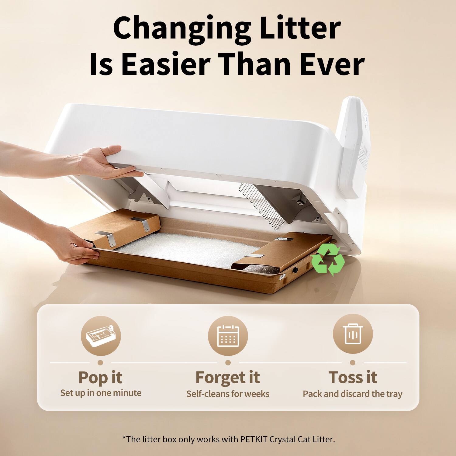 Changing Litter Is Easier Than Ever

Pop it  
Set up in one minute

Forget it  
Self-cleans for weeks

Toss it  
Pack and discard the tray

*The litter box only works with PETKIT Crystal Cat Litter.