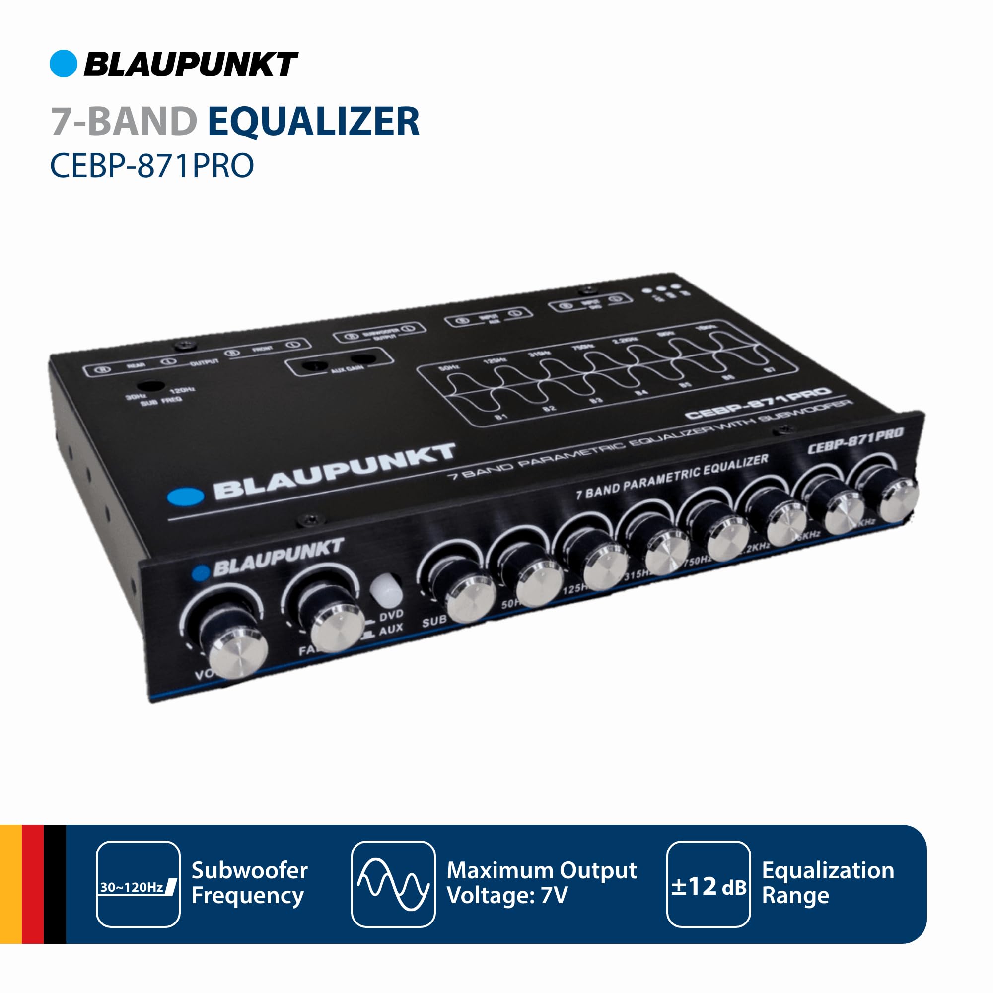 BLAUPUNKT  
7-BAND EQUALIZER  
CEBP-871PRO  

7-BAND PARAMETRIC EQUALIZER  
BLAUPUNKT SAN  

Subwoofer  
Frequency: 30~120Hz  

Maximum Output Voltage: 7V  

Equalization Range: ±12 dB
