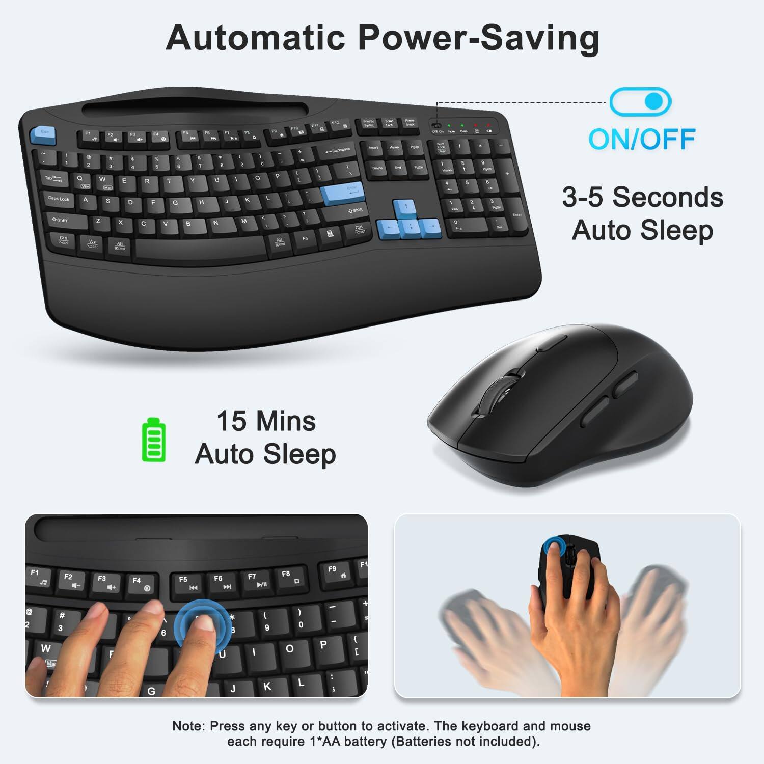 Automatic Power-Saving

ON/OFF

3-5 Seconds Auto Sleep

15 Mins Auto Sleep

Note: Press any key or button to activate. The keyboard and mouse each require 1AA battery (Batteries not included).