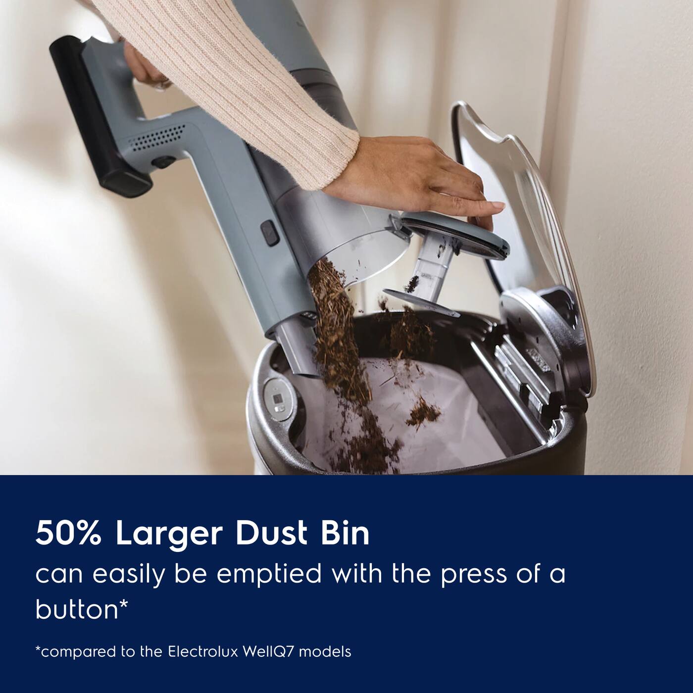 50% Larger Dust Bin can easily be emptied with the press of a button*  
*compared to the Electrolux WellQ7 models