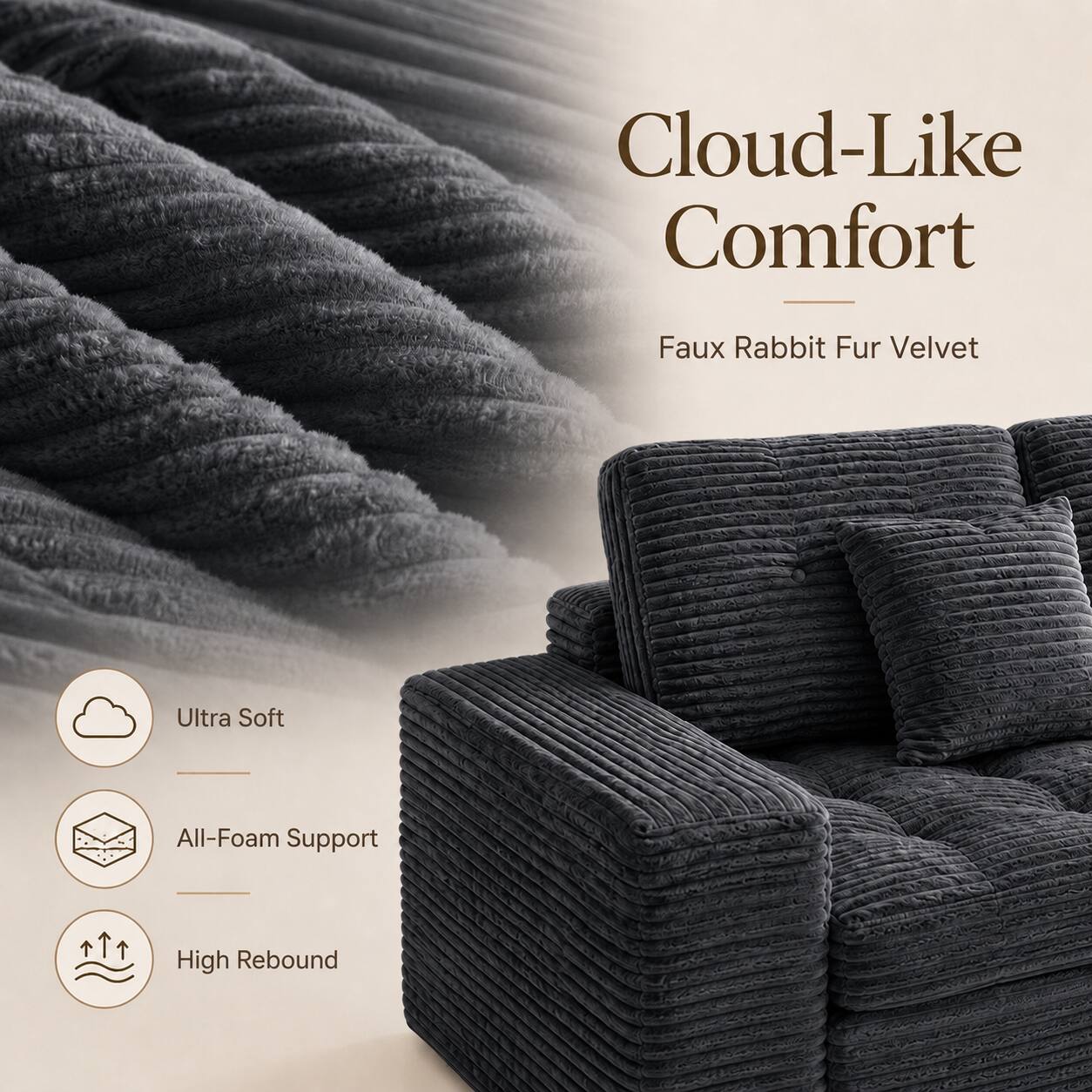 Cloud-Like Comfort  
Faux Rabbit Fur Velvet  
Ultra Soft  
All-Foam Support  
High Rebound
