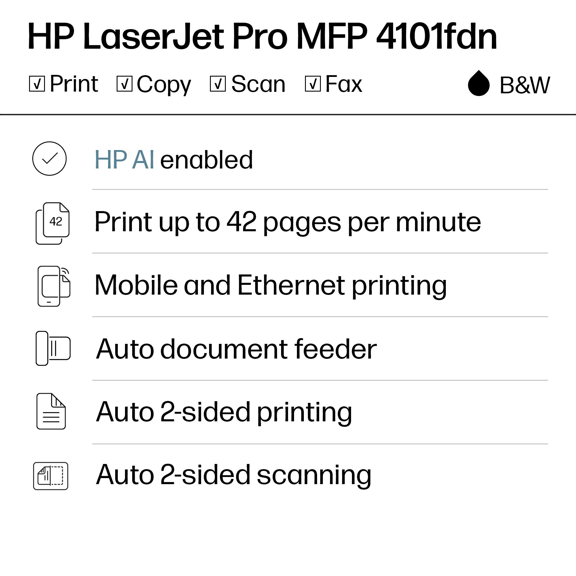 HP LaserJet Pro MFP 4101fdn  
Print, Copy, Scan, Fax  
B&W  

HP AI enabled  
Print up to 42 pages per minute  
Mobile and Ethernet printing  
Auto document feeder  
Auto 2-sided printing  
Auto 2-sided scanning