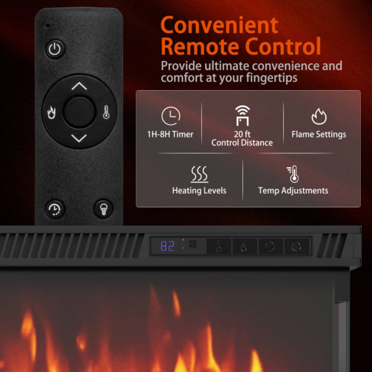 Convenient Remote Control  
Provide ultimate convenience and comfort at your fingertips  

- 1H-8H Timer  
- 20 ft Control Distance  
- Flame Settings  
- Heating Levels  
- Temp Adjustments
