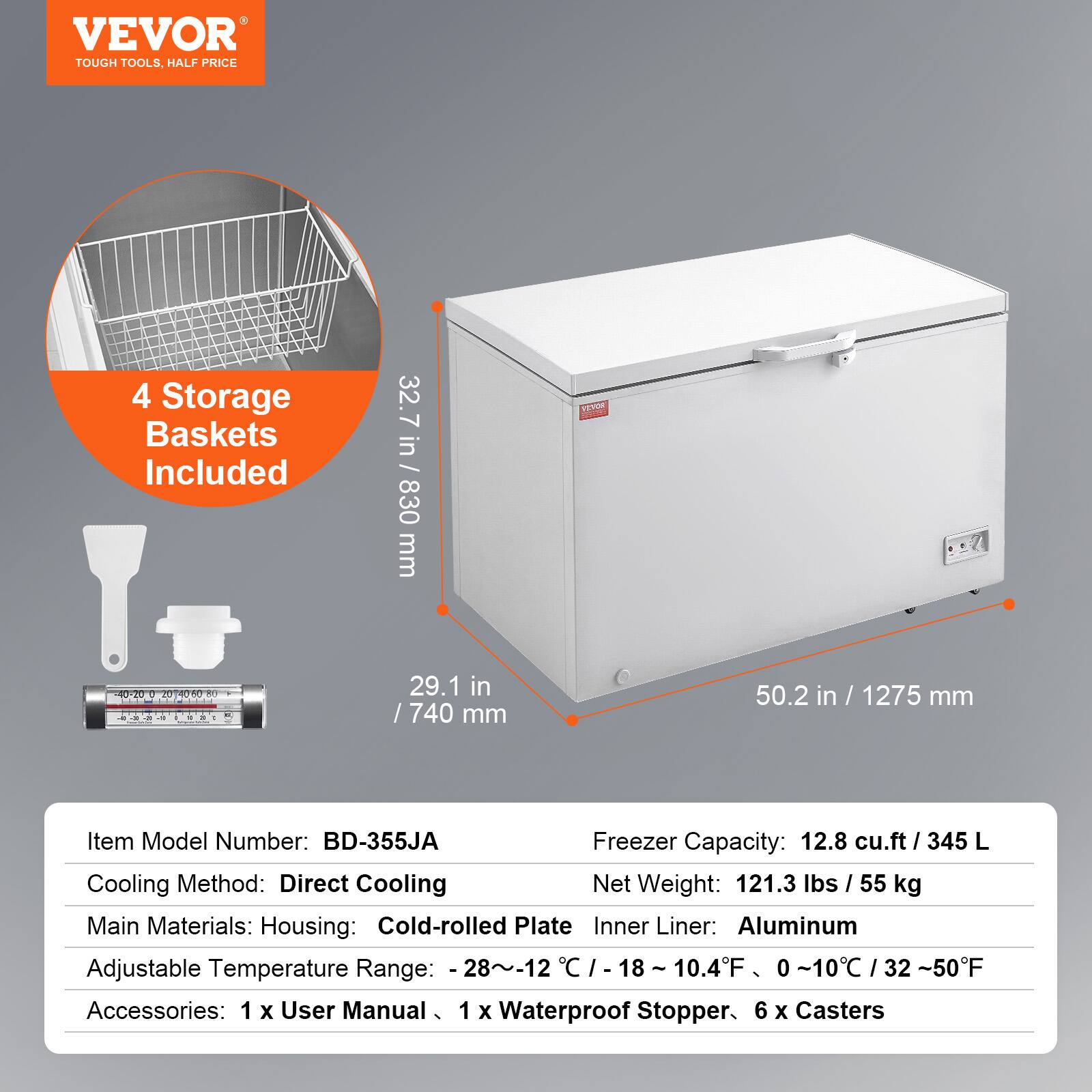 VEVOR  
TOUGH TOOLS, HALF PRICE  

4 Storage Baskets Included  

32.7 in / 830 mm  
29.1 in / 740 mm  
50.2 in / 1275 mm  

Item Model Number: BD-355JA  
Freezer Capacity: 12.8 cu.ft / 345 L  
Cooling Method: Direct Cooling  
Net Weight: 121.3 lbs / 55 kg  
Main Materials: Housing: Cold-rolled Plate  
Inner Liner: Aluminum  
Adjustable Temperature Range: -28~-12°C / -18~10.4°F / 0~10°C / 32~50°F  
Accessories: 1 x User Manual, 1 x Waterproof Stopper, 6 x Casters