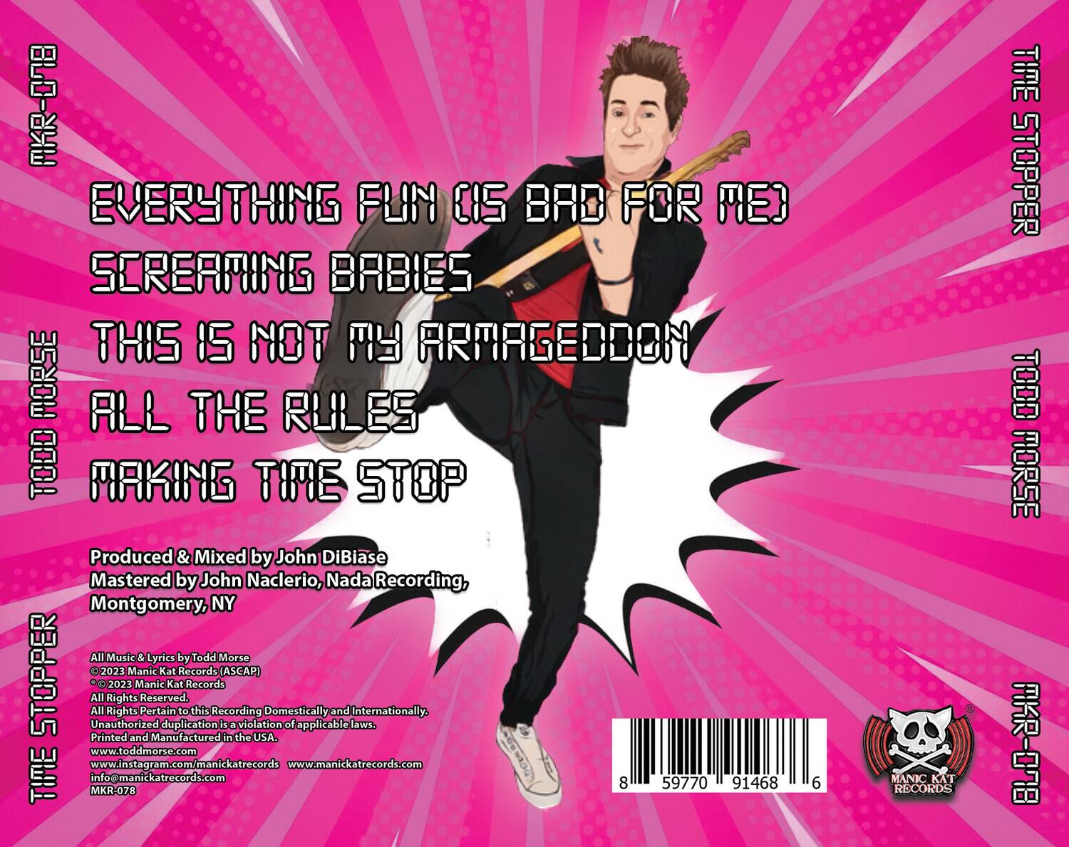 **Front Cover:**

- **Title:**  
  - EVERYTHING FUN IS BAD FOR ME  
  - SCREAMING BABIES  
  - THIS IS NOT MY ARMAGEDDON  
  - ALL THE RULES  
  - MAKING TIME STOP

- **Artist:**  
  - TODD MORSE

- **Album:**  
  - THE TIME STOPPER

- **Year:**  
  - 2023

**Back Cover:**

- **Production Credits:**  
  - Produced & Mixed by John DiBiase  
  - Mastered by John Nacclerio, Nada Recording, Montgomery, NY

- **Music & Lyrics:**  
  - All Music & Lyrics by Todd Morse  
  - © 2023 Manic Kat Records (ASCAP)  
  - © 2023 Manic Kat Records

- **Rights:**  
  - All Rights Reserved.  
  - All Rights Pertain to this Recording Domestically and Internationally.  
  - Unauthorized duplication is a violation of applicable laws.

- **Manufacturing:**  
  - Printed and Manufactured in the USA.

- **Contact Information:**  
  - www.toddmorse.com  
  - www.instagram.com/manick