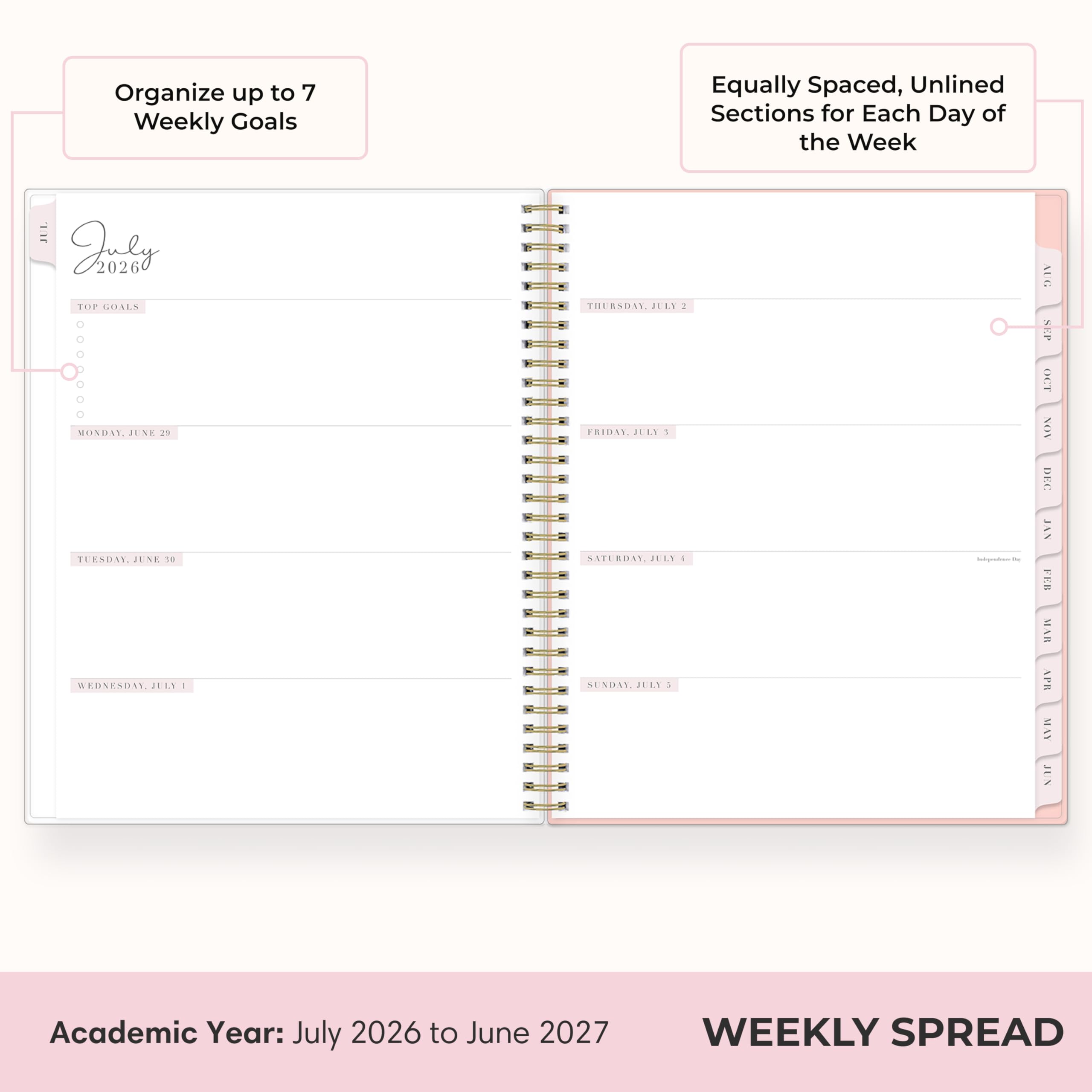 Organize up to 7 Weekly Goals

Equally Spaced, Unlined Sections for Each Day of the Week

Juster 2026 TOP GOALS MONDAY, JUNE 25 TUESDAY, JUNE 26 WEDNESDAY, JULY 1 THURSDAY, JULY 2 FRIDAY, JULY 3 SATURDAY, JULY 4 SUNDAY, JULY 5

Indeyenter30 AUG SKP OCT NON DKC JAN FOR MAR APR MAY JUN

Academic Year: July 2026 to June 2027

WEEKLY SPREAD