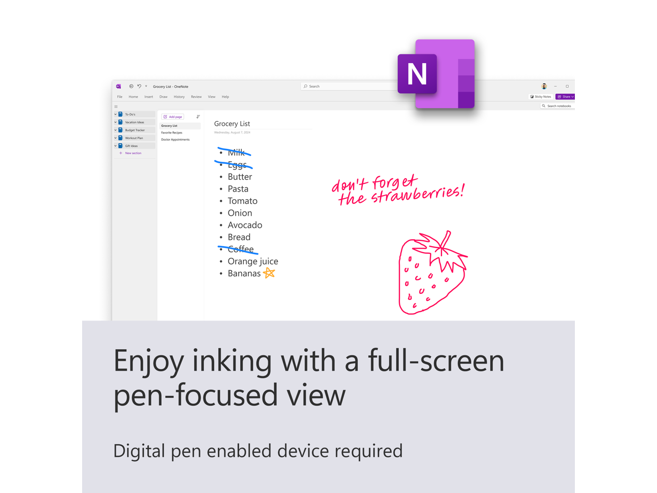 - Grocery List
- Milk
- Eggs
- Butter
- Pasta
- Tomato
- Onion
- Avocado
- Bread
- Coffee
- Orange juice
- Bananas
- don't forget the strawberries!
- Enjoy inking with a full-screen pen-focused view
- Digital pen enabled device required