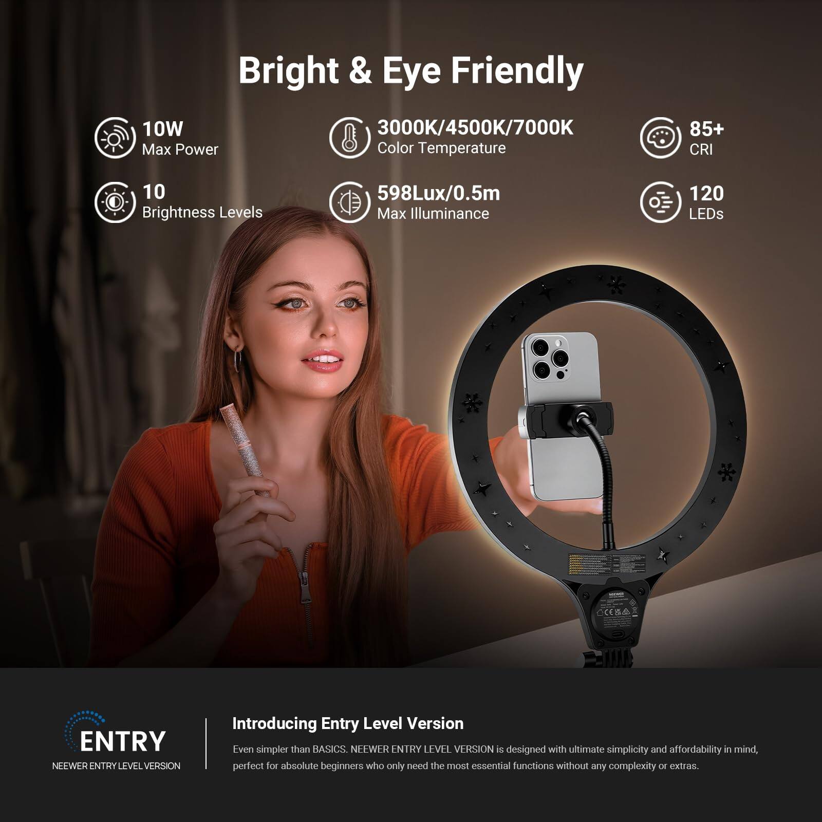 Bright & Eye Friendly

10W Max Power
3000K/4500K/7000K Color Temperature
85+ CRI
10 Brightness Levels
598Lux/0.5m Max Illuminance
120 LEDs

ENTRY NEEWER ENTRY LEVEL VERSION

Introducing Entry Level Version
Even simpler than BASICS. NEEWER ENTRY LEVEL VERSION is designed with ultimate simplicity and affordability in mind, perfect for absolute beginners who only need the most essential functions without any complexity or extras.