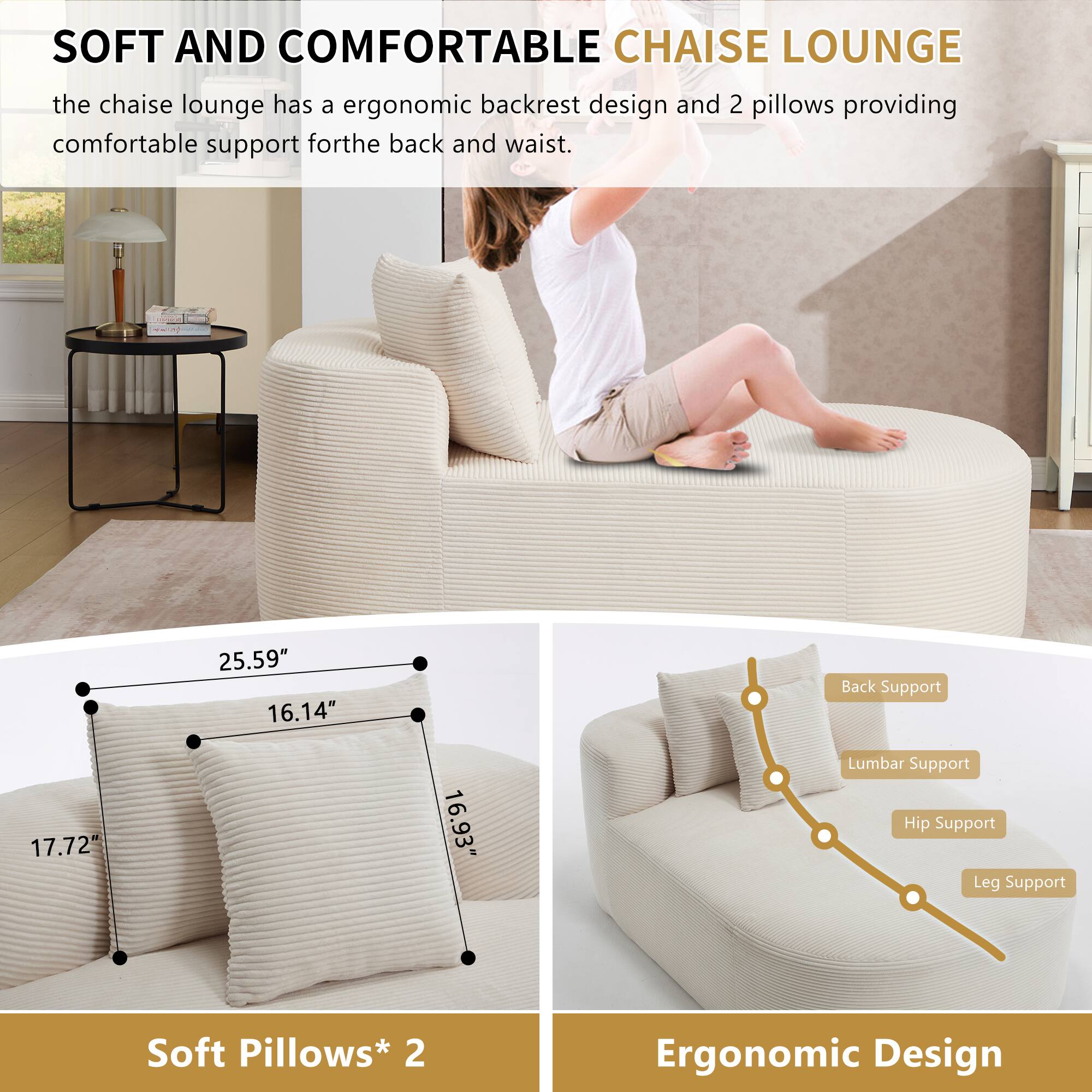 SOFT AND COMFORTABLE CHAISE LOUNGE

the chaise lounge has a ergonomic backrest design and 2 pillows providing comfortable support for the back and waist.

25.59" 16.14" Back Support
17.72" 16.93" Lumbar Support
Hip Support
Leg Support

Soft Pillows* 2

Ergonomic Design