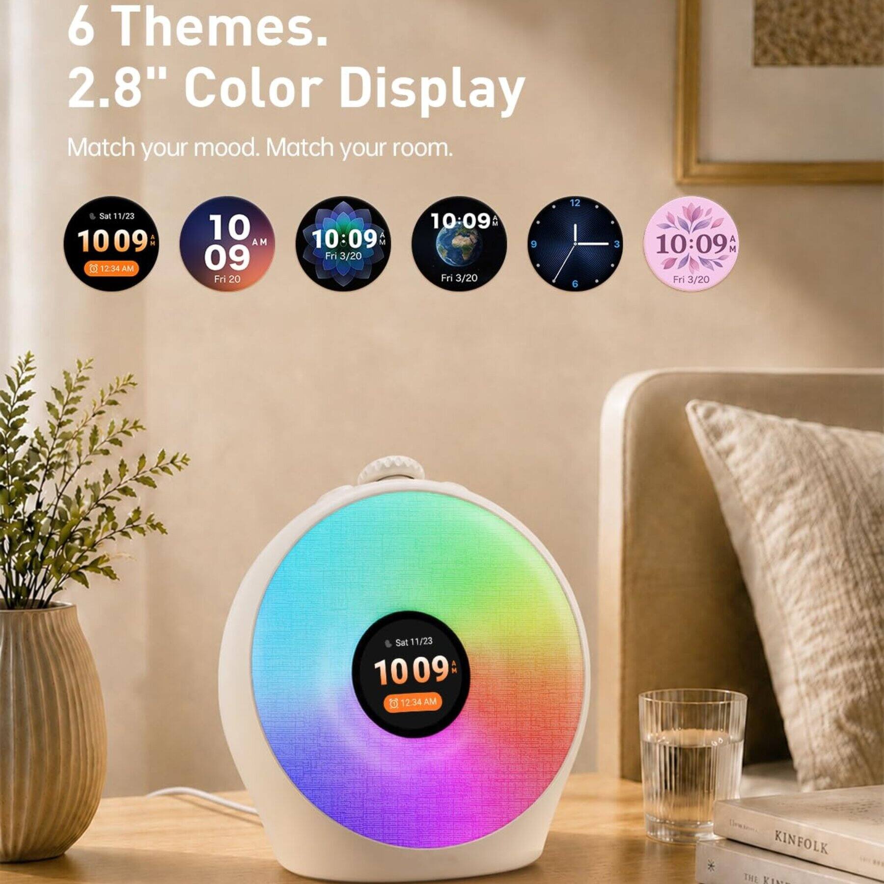 6 Themes.  
2.8" Color Display  
Match your mood. Match your room.  

Sat 11/23 1009: 12:34 AM  
10 AM 09 Fri 20  
10:09 Fri 3/20  
10:09 Fri 3/20  
9  
12 6  
3  
10:09AM Fr 3/20  
Sat 11/23 1009: 12.34 AM  
KINFOLK THE KIN
