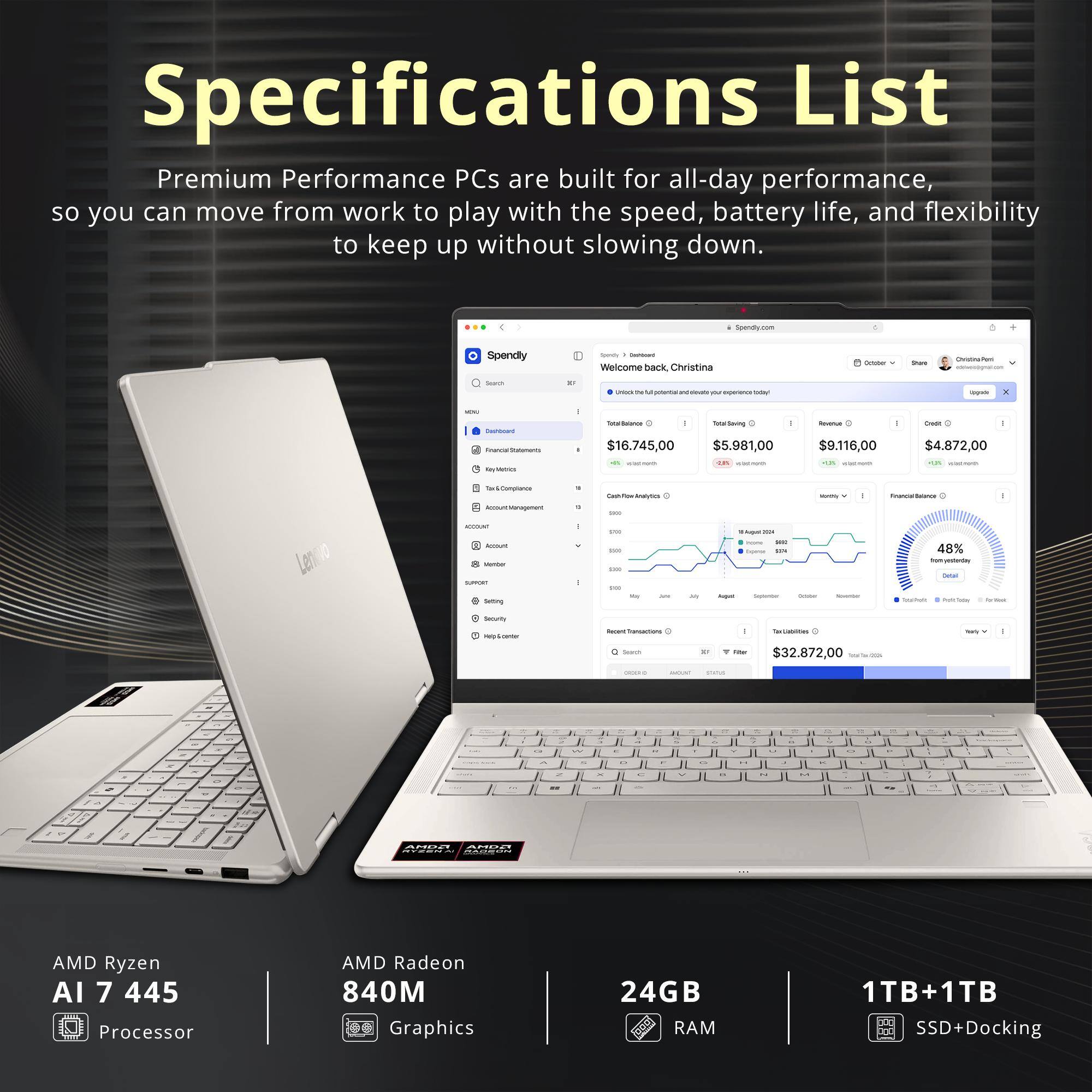 Specifications List

Premium Performance PCs are built for all-day performance, so you can move from work to play with the speed, battery life, and flexibility to keep up without slowing down.

Spendly.com

Spendly

Spory - namoant Welcome back Christina

October

Share

Orderate comment.com

Search

R

- Fat

pictertial no sinvots you experience DON

appete

X

MBC

I

DesiGuard Tinancial Datements KalyMetrics

Total Bolance 1 Total Saving I $16.745,00 $5.981,00 comments 2.85 -

flavonue - $9.116,00 ml calories

Creat | $4.872,00 - 85 -

Complance Acount Management

1 *

Cash/FlawAnalytics 100

Medily x

FinancialBelance

-

ACCOUNT Amount Member SUPPORT Serving

550 Me SODE  May

jun

try

Augual 200 3154 hourse see Copense 50% August Segnumber

-

Noamse

48% fromyesterSay Detail