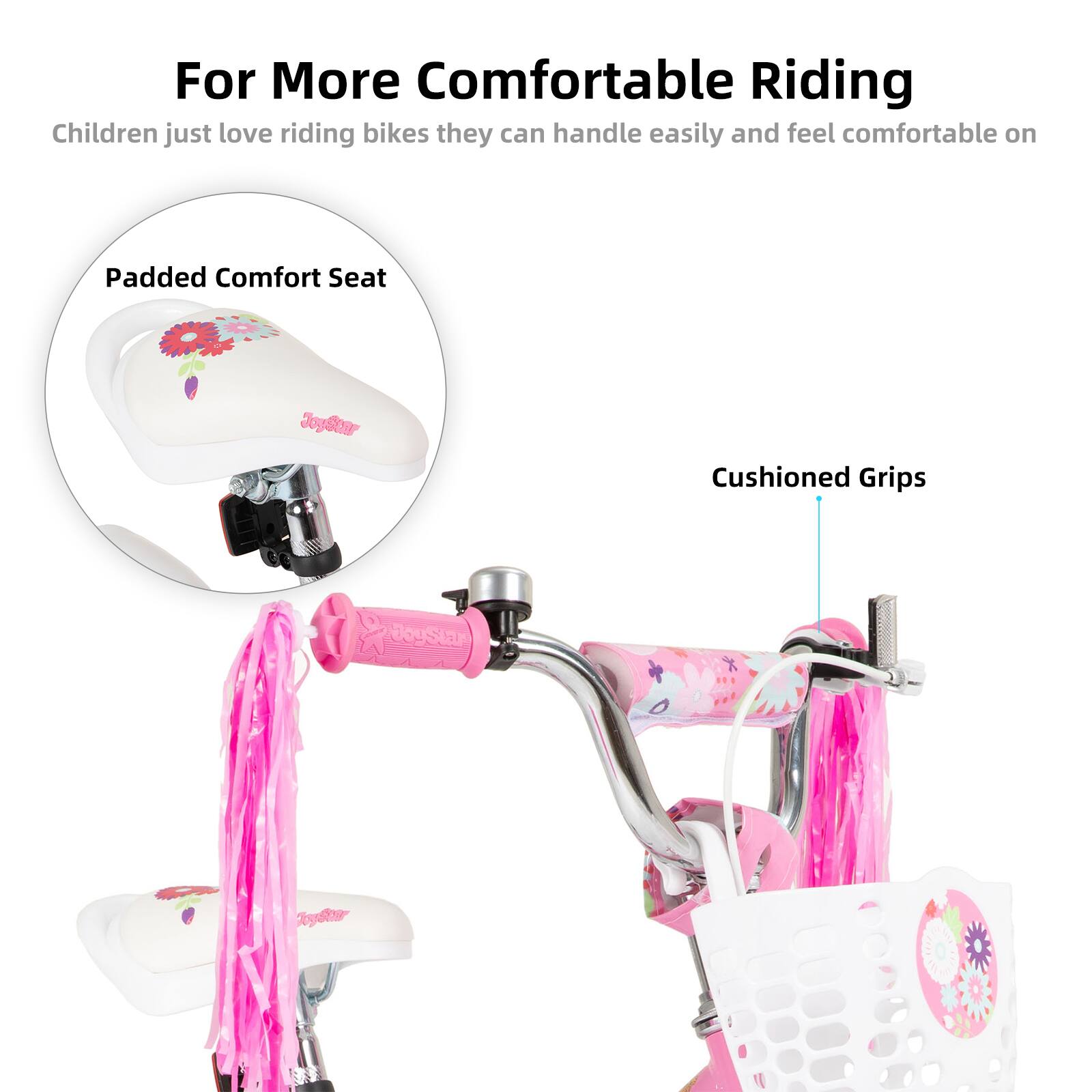 For More Comfortable Riding  
Children just love riding bikes they can handle easily and feel comfortable on  

Padded Comfort Seat  
Cushioned Grips