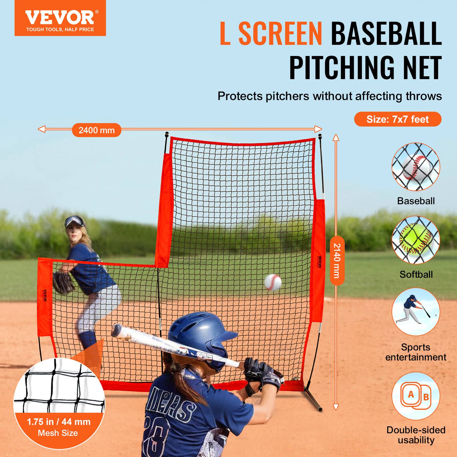 VEVOR  
TOUGH TOOLS, HALF PRICE  

L SCREEN BASEBALL PITCHING NET  
Protects pitchers without affecting throws  

Size: 7x7 feet  

2400 mm  
2440 mm  

1.75 in / 44 mm Mesh Size  

Baseball  
Softball  

Sports entertainment  

Double-sided usability  

A B