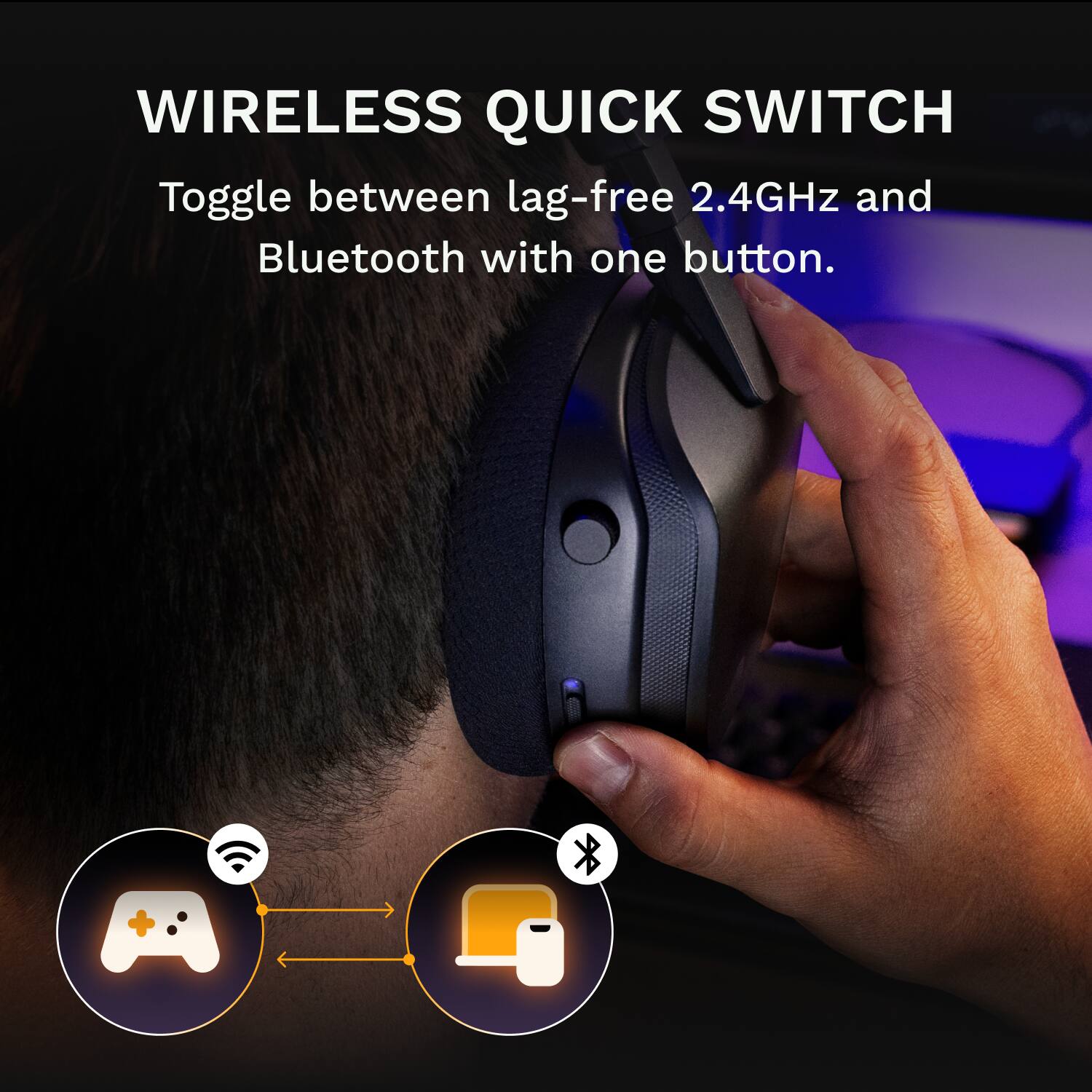 WIRELESS QUICK SWITCH

Toggle between lag-free 2.4GHz and Bluetooth with one button.