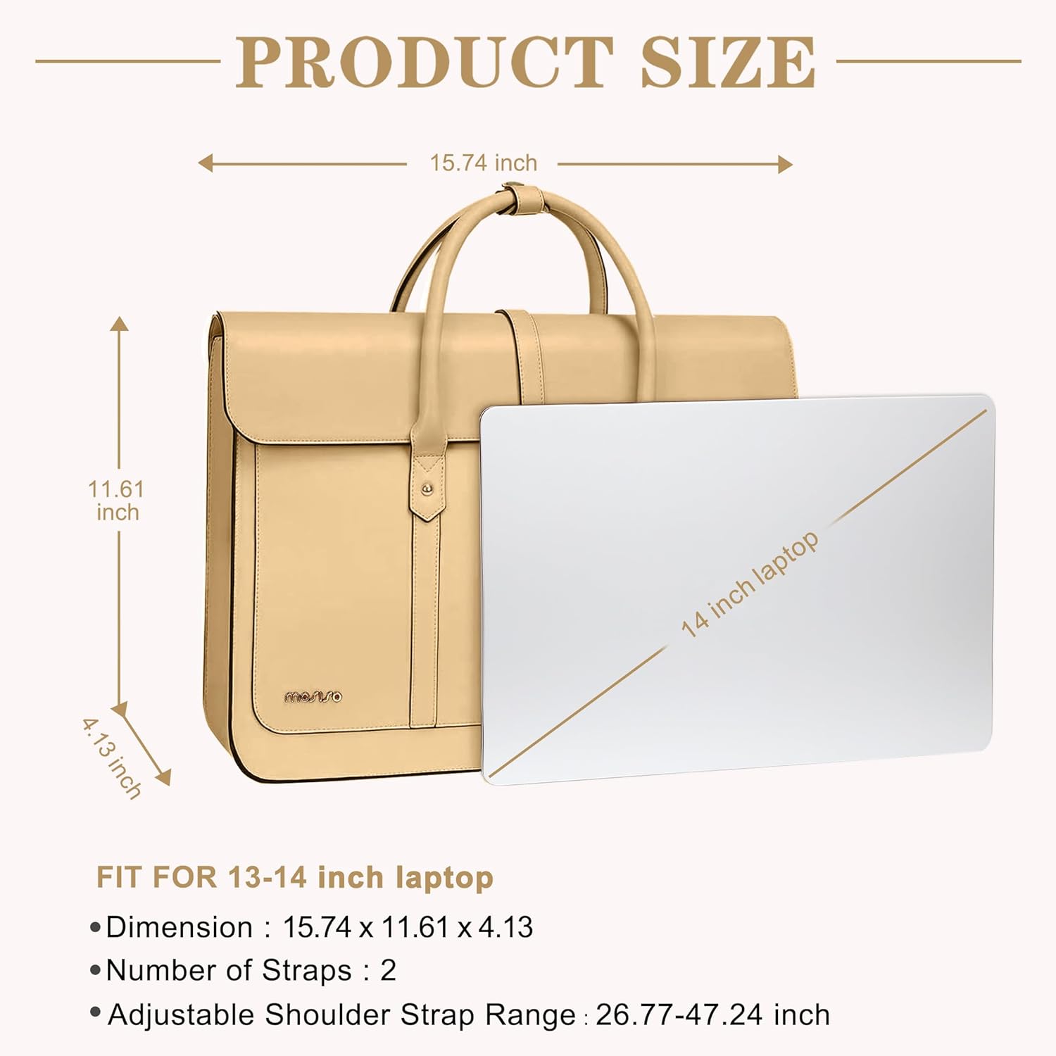 PRODUCT SIZE  
15.74 inch  
11.61 inch  
4.13 inch  

FIT FOR 13-14 inch laptop  

Dimension: 15.74 x 11.61 x 4.13  
Number of Straps: 2  
Adjustable Shoulder Strap Range: 26.77-47.24 inch