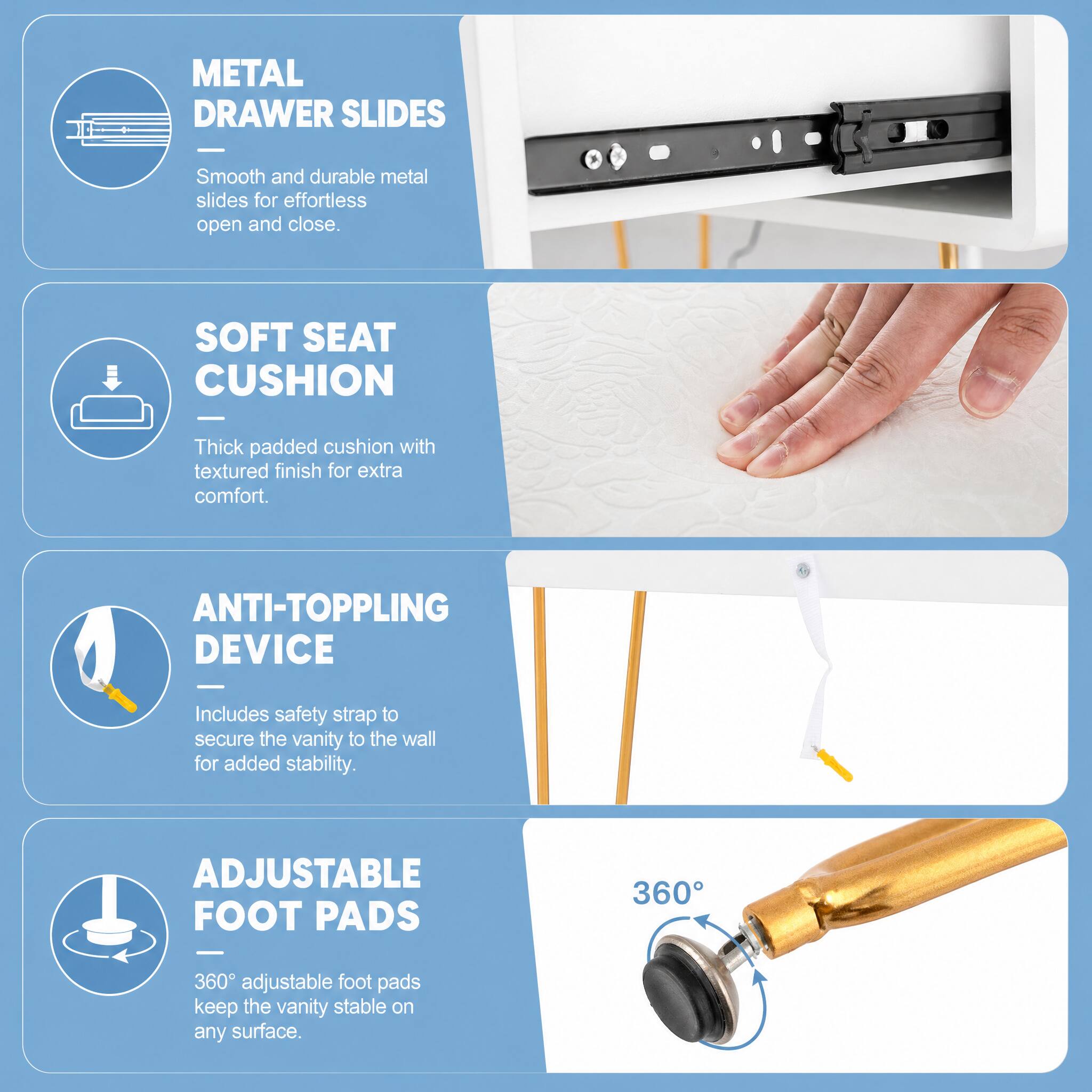 METAL DRAWER SLIDES

Smooth and durable metal slides for effortless open and close.

SOFT SEAT CUSHION

Thick padded cushion with textured finish for extra comfort.

ANTI-TOPPLING DEVICE

Includes safety strap to secure the vanity to the wall for added stability.

ADJUSTABLE FOOT PADS

360° adjustable foot pads keep the vanity stable on any surface.