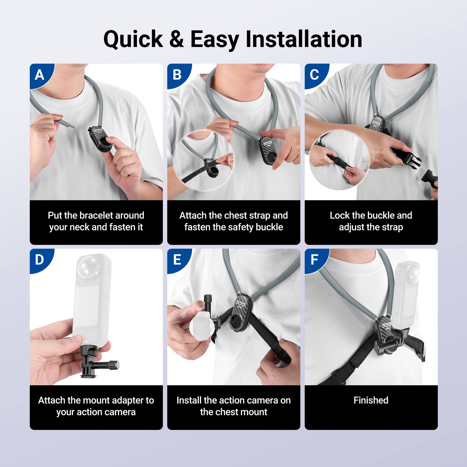 Quick & Easy Installation

A. Put the bracelet around your neck and fasten it

B. Attach the chest strap and fasten the safety buckle

C. Lock the buckle and adjust the strap

D. Attach the mount adapter to your action camera

E. Install the action camera on the chest mount

F. Finished