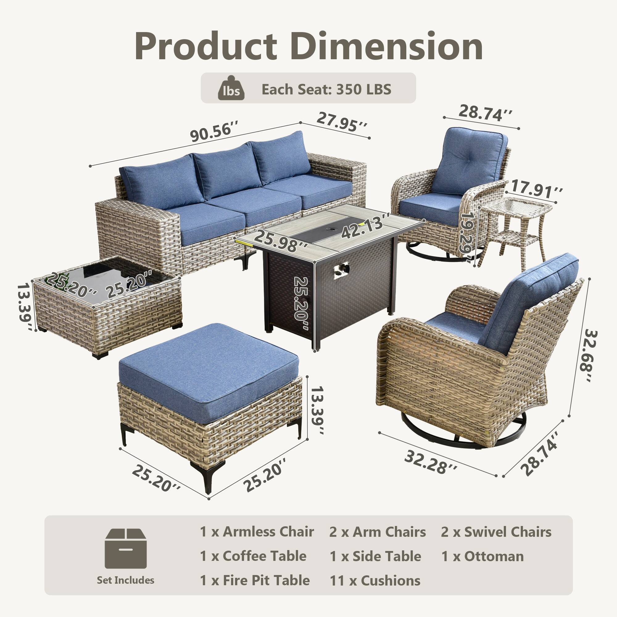 Product Dimension

Each Seat: 350 LBS

- Sofa: 90.56" x 27.95" x 25.98"
- Coffee Table: 42.13" x 25.20" x 13.39"
- Armless Chair: 25.20" x 25.20" x 13.39"
- Arm Chairs: 28.74" x 17.91" x 32.68"
- Swivel Chairs: 32.28" x 28.74" x 13.39"
- Side Table: 25.20" x 25.20" x 13.39"
- Ottoman: 25.20" x 25.20" x 13.39"
- Fire Pit Table: 19.29" x 19.29" x 13.39"

Set Includes:
- 1 x Armless Chair
- 2 x Arm Chairs
- 2 x Swivel Chairs
