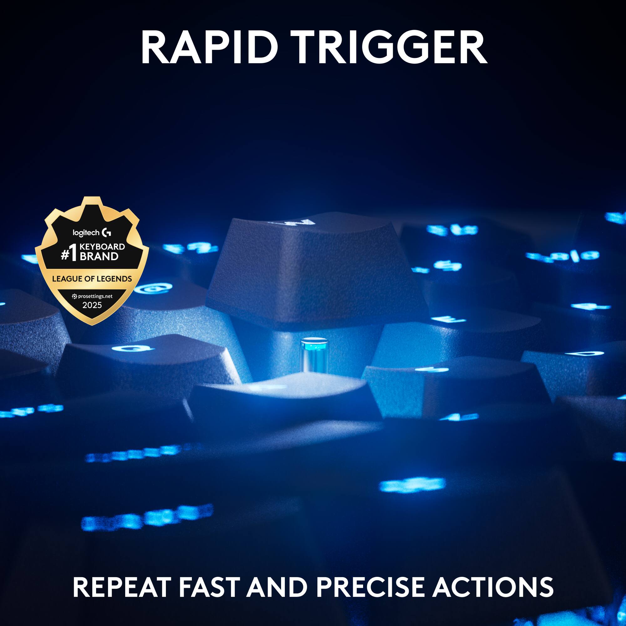 RAPID TRIGGER  
logitech G KEYBOARD  
#1 BRAND  
LEAGUE OF LEGENDS  
prosettings.net 2025  
REPEAT FAST AND PRECISE ACTIONS
