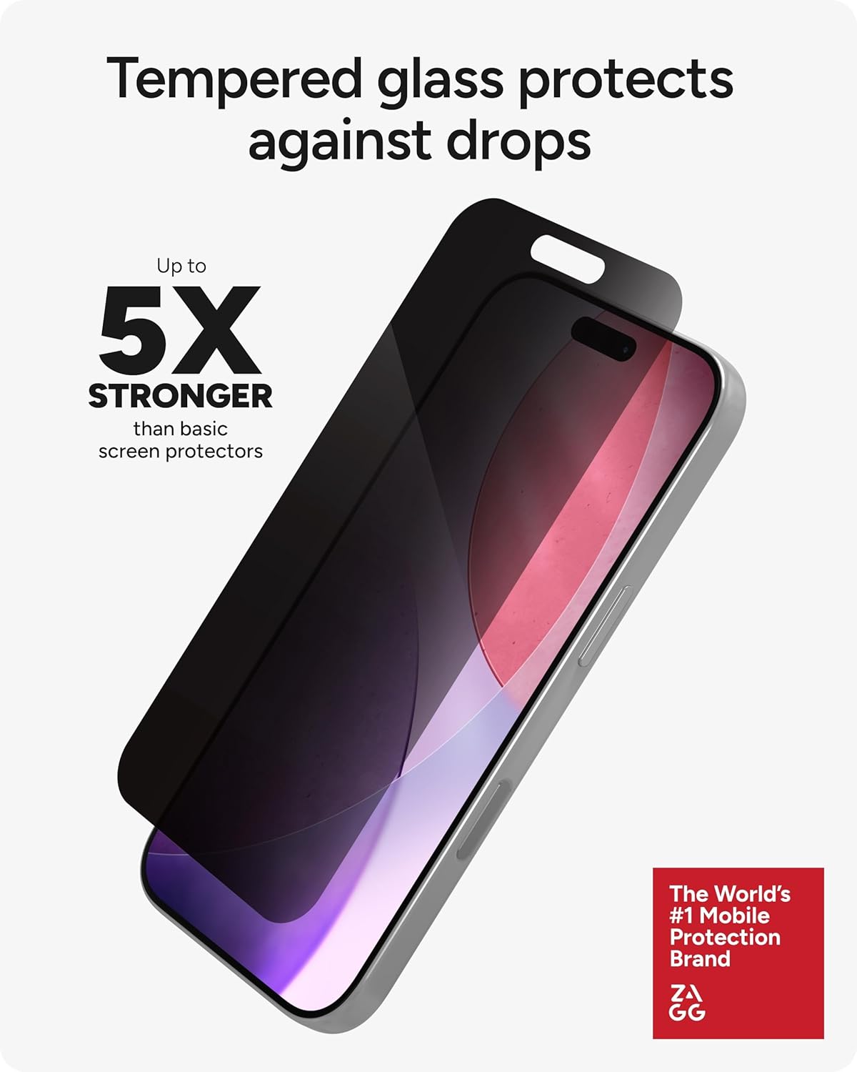 Tempered glass protects against drops

Up to 5X STRONGER than basic screen protectors

The World's #1 Mobile Protection Brand ZAGG