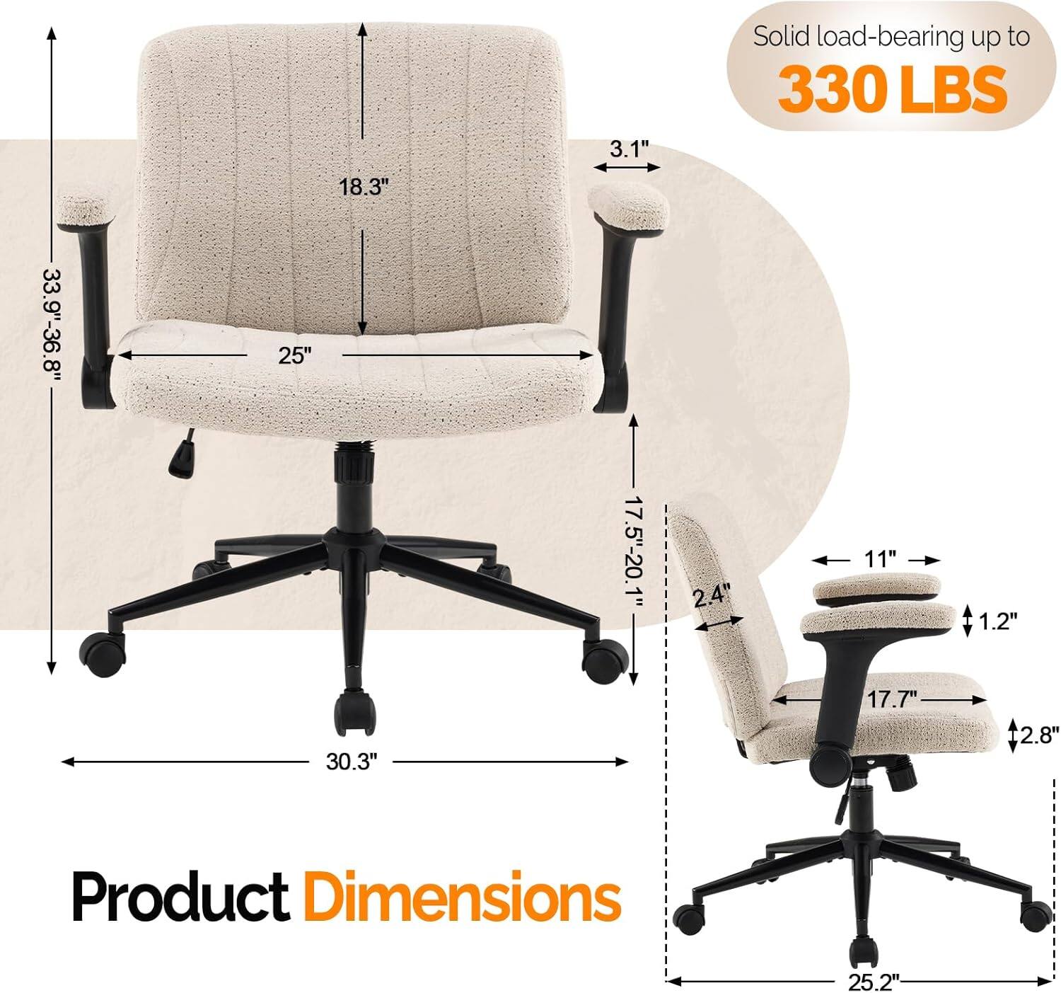 18.3" 3.1" Solid load-bearing up to 330 LBS 33.9"-36.8" 25" 17.5"-20.1" 2.4" 11" 1.2" 30.3" 17.7" 2.8" Product Dimensions 25.2"