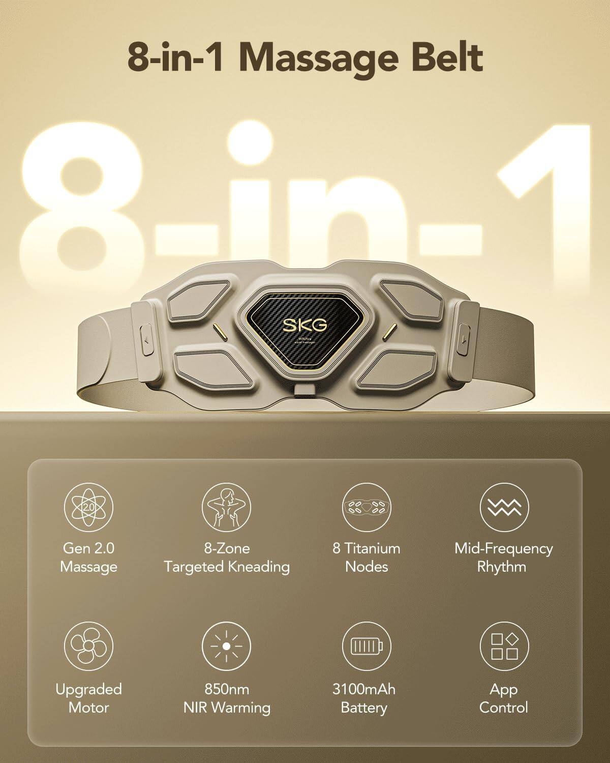 8-in-1 Massage Belt  
8-in-1 SKG 108 20 Gen 2.0 Massage  
8-Zone Targeted Kneading  
8 Titanium Nodes  
Mid-Frequency Rhythm  
Upgraded Motor  
850nm NIR Warming  
3100mAh Battery  
App Control