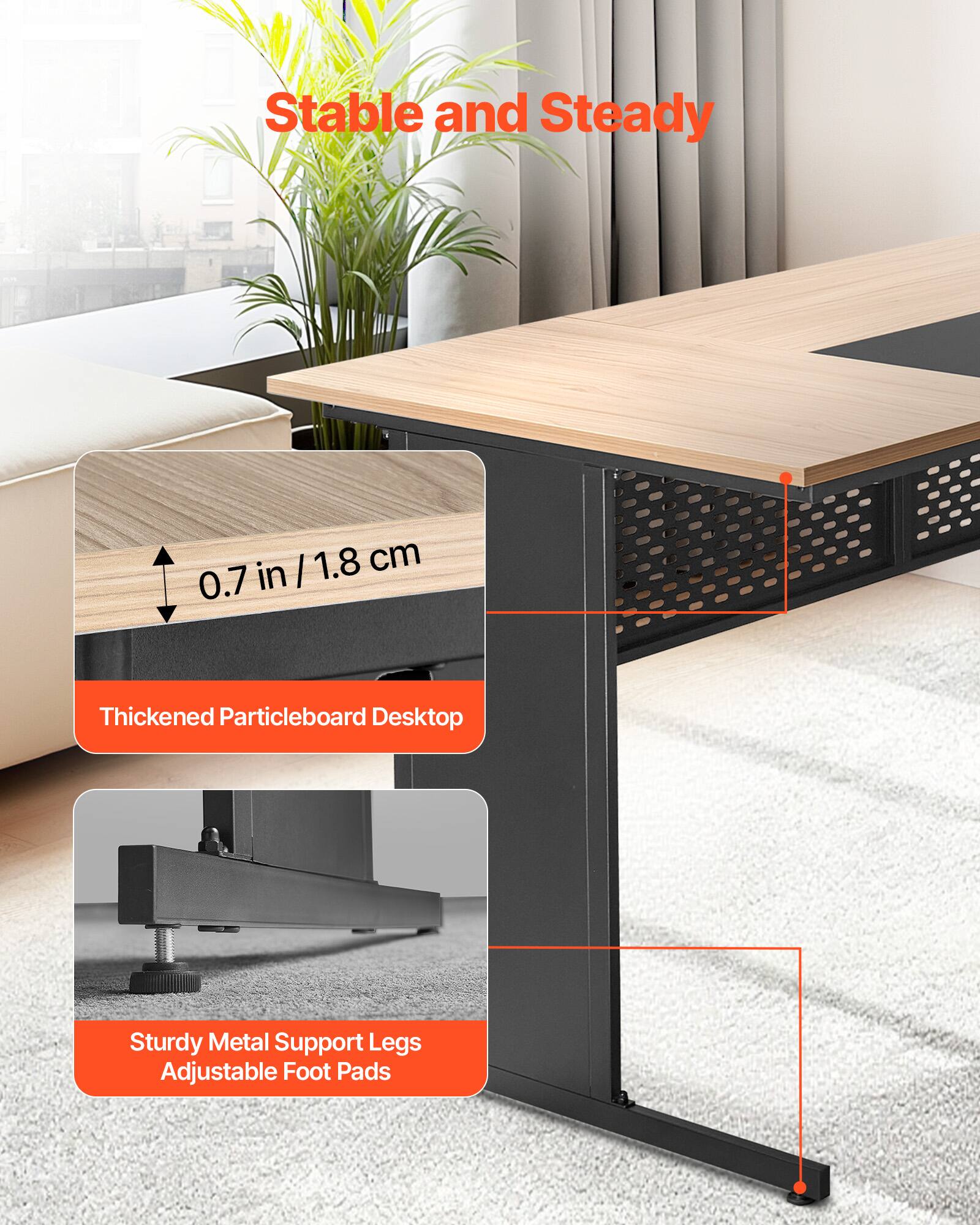 Stable and Steady

4 /1.8 I 1.8 cm 0.7 in Thickened Particleboard Desktop

Sturdy Metal Support Legs Adjustable Foot Pads