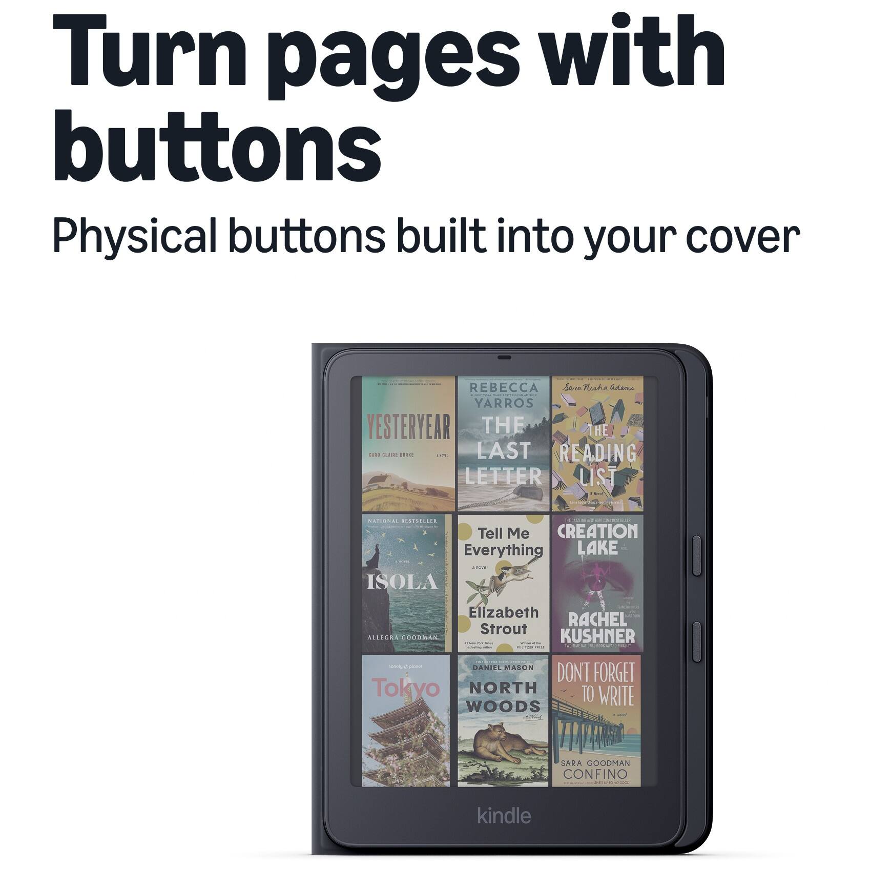 Turn pages with buttons  
Physical buttons built into your cover  

REBECCA YARROS  
YESTERYEAR  
THE LAST LETTER  

NATIONAL BESTSELLER  
Tell Me Everything  
LAKE & ISOLA  
Elizabeth Strout  

ALLEGRA GOODMAN  
KUSHNER  

Suybool plones  
DANIEL MASON  
DONT FORGET TO WRITE  

SARA GOODMAN  
CONFINO  

kindle