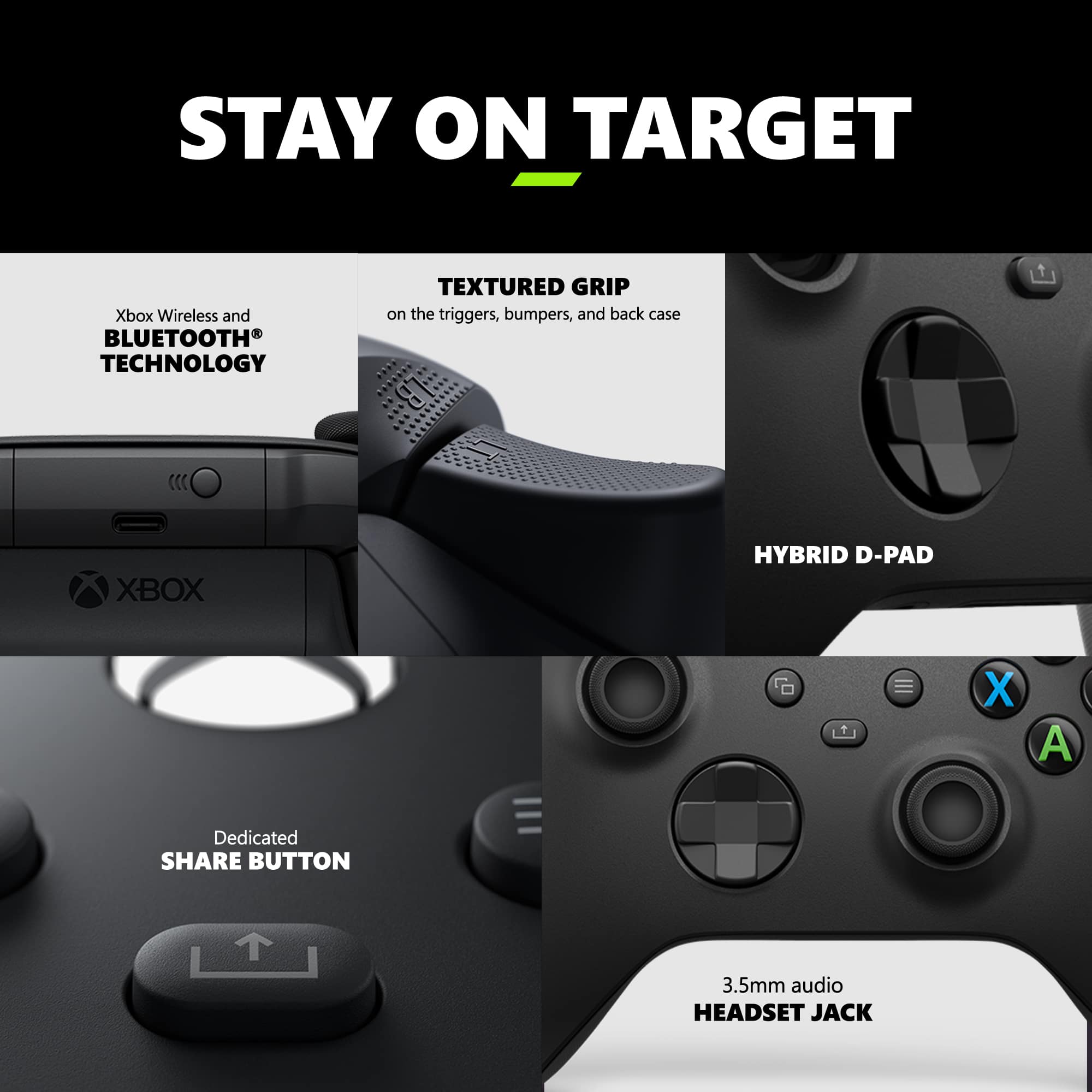 Stay on Target: Xbox Wireless and Bluetooth Technology Textured Grip on the triggers, bumpers, and back case Xbox Hybrid D-Pad X Dedicated Share Button 3.5mm Audio Headset Jack