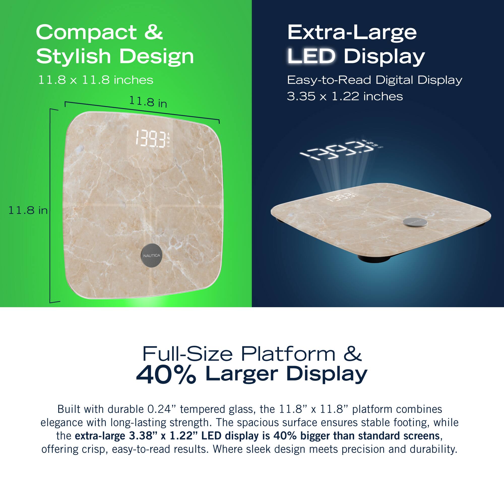 Compact & Stylish Design 11.8 X 11.8 inches 11.8 in Extra-Large LED Display Easy-to-Read Digital Display 3.35 x 1.22 inches 1393 0 11.8 1 in 193 NAUTICA Full-Size Platform & 40% Larger Display Built with durable 0.24" tempered glass, the 11.8" x 11.8" platform combines elegance with long-lasting strength. The spacious surface ensures stable footing, while the extra-large 3.38" x 1.22" LED display is 40% bigger than standard screens, offering crisp, easy-to-read results. Where sleek design meets precision and durability.