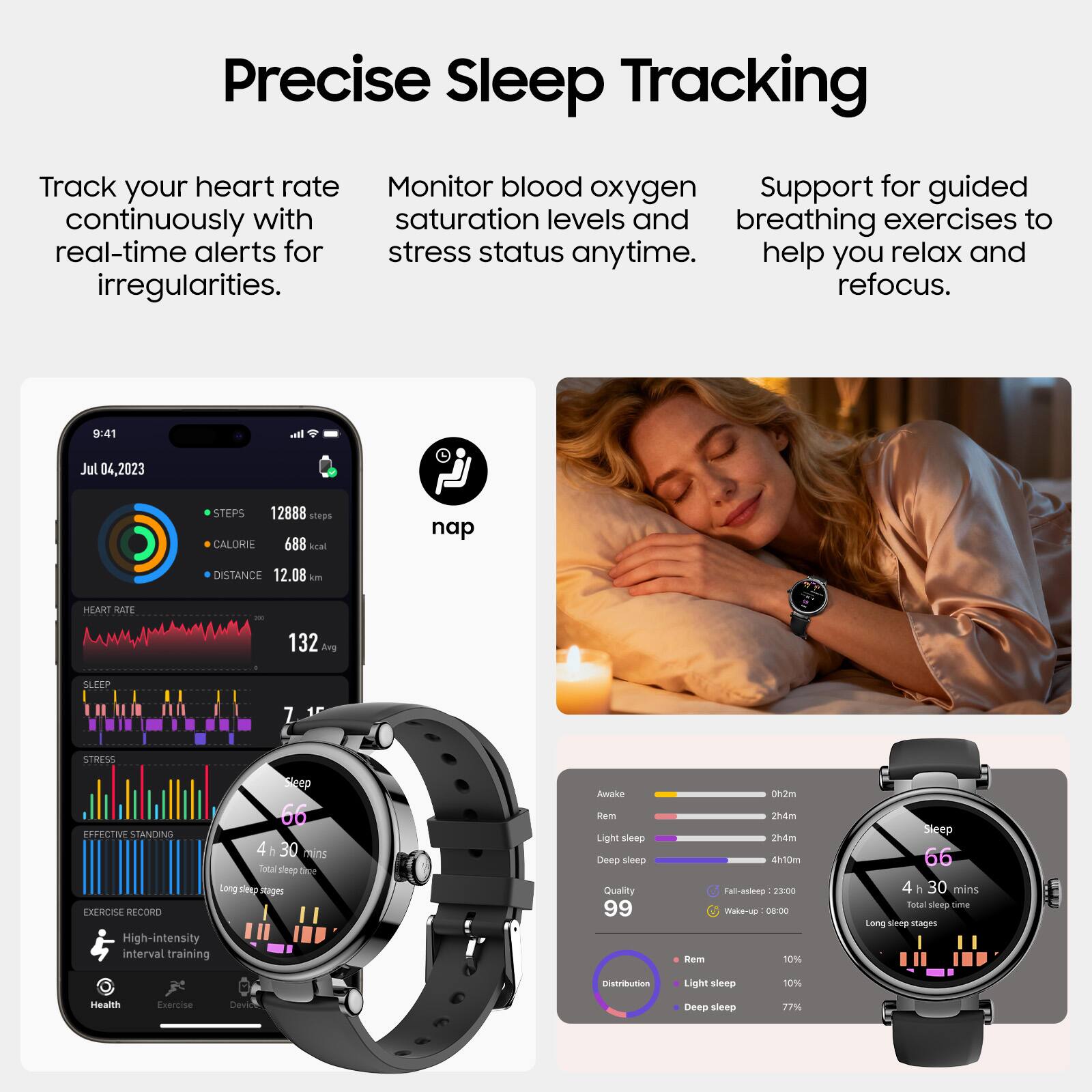 Precise Sleep Tracking

Track your heart rate continuously with real-time alerts for irregularities.

Monitor blood oxygen saturation levels and stress status anytime.

Support for guided breathing exercises to help you relax and refocus.

9:41  
Jul 04, 2023  
STEPS 12888 steps  
CALORIE 688 kcal  
DISTANCE 12.08 km  
HEART RATE 132 Avg  
SLEEP 7.15  
STRESS  
EXERCISE RECORD  
High-intensity interval training  
nap  
Health  
Exercise  
Devise  

Awake  
Rem  
Light sleep  
Deep sleep  
Quality 99  
Distribution  
Rem 10%  
Light sleep 10%  
Deep sleep 77%  

2h4m  
Wake-up 08:00  
Rem 10%  
Light sleep 10%  
Deep sleep 77%
