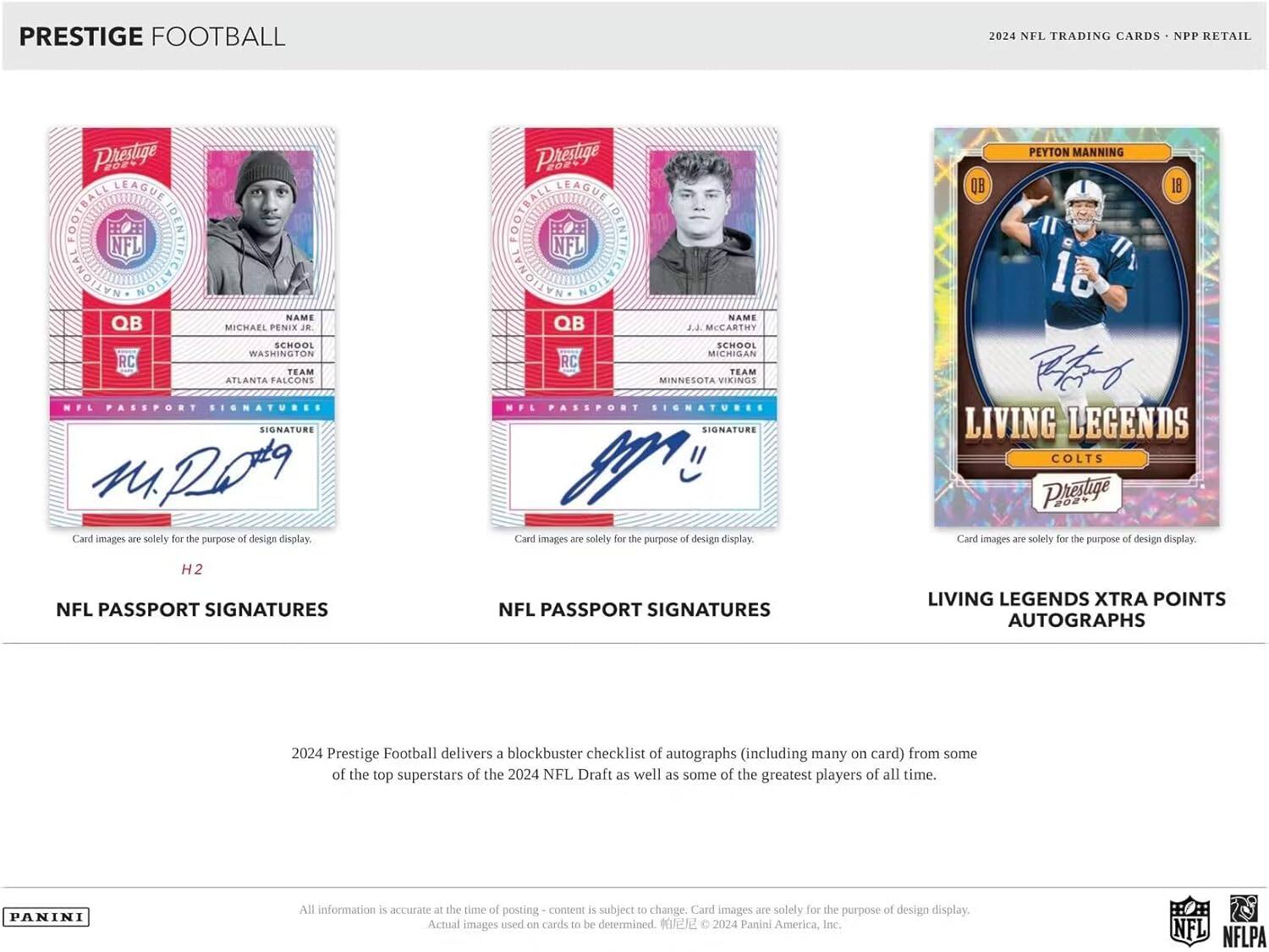 PRESTIGE FOOTBALL 2024 NFL TRADING CARDS  
NPP RETAIL  

**PRESTIGE LEAGUE FOOTBALL IDENTIFICATION**  
**NFL**  

**QB**  
**MICHAEL PENIX JR.**  
**SCHOOL:** WASHINGTON  
**TEAM:** ATLANTA FALCONS  
**NFL PASSPORT SIGNATURES**  
**SIGNATURE**  
Card images are solely for the purpose of design display.  

**QB**  
**J.J. MCCARTHY**  
**SCHOOL:** MICHIGAN  
**TEAM:** MINNESOTA VIKINGS  
**NFL PASSPORT SIGNATURES**  
**SIGNATURE**  
Card images are solely for the purpose of design display.  

**PEYTON MANNING**  
**QB**  
**18**  
**LIVING LEGENDS**  
**COLTS**  
**NFL PASSPORT SIGNATURES**  
**LIVING LEGENDS XTRA POINTS AUTOGRAPHS**  
Card images are solely for the purpose of design display.  

2024 Prestige Football delivers a blockbuster checklist of autographs (including many on card) from some of the top superstars of the 2024