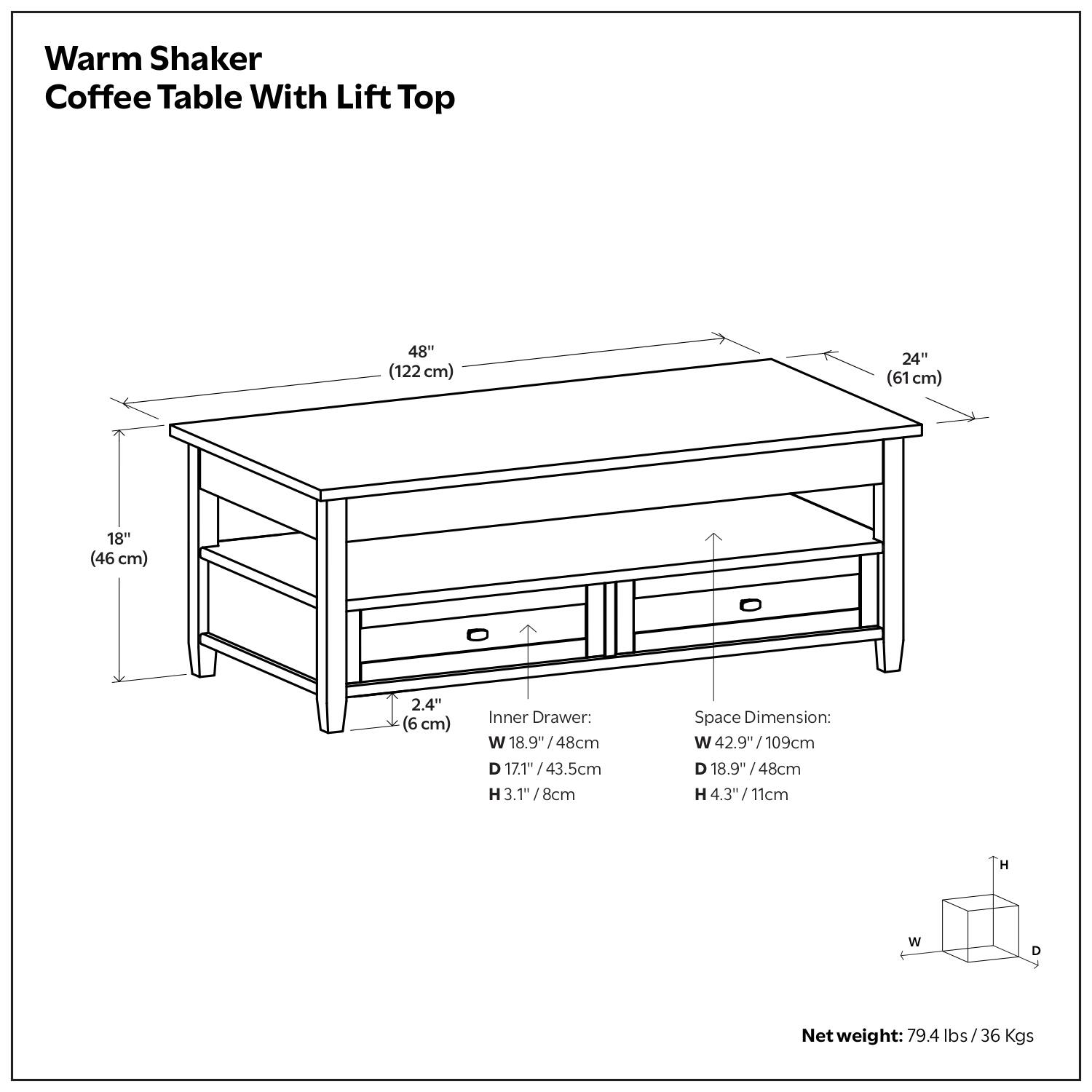 Warm Shaker Coffee Table With Lift Top

- Table Dimensions:
  - Length: 48" (122 cm)
  - Width: 24" (61 cm)
  - Height: 18" (46 cm)
  - Thickness: 2.4" (6 cm)

- Inner Drawer:
  - Width: 18.9" / 48 cm
  - Depth: 17.1" / 43.5 cm
  - Height: 3.1" / 8 cm

- Space Dimension:
  - Width: 42.9" / 109 cm
  - Depth: 18.9" / 48 cm
  - Height: 4.3" / 11 cm

- Net Weight: 79.4 lbs / 36 Kgs
