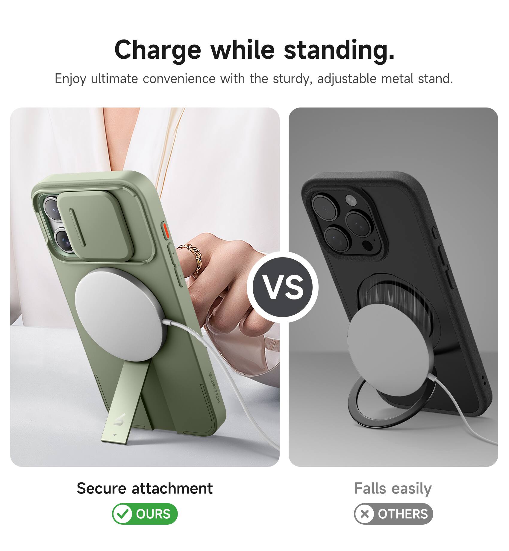 Charge while standing.  
Enjoy ultimate convenience with the sturdy, adjustable metal stand.  

VS  

Secure attachment  
OURS  

Falls easily  
OTHERS