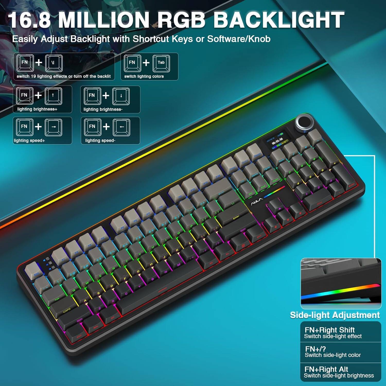 16.8 MILLION RGB BACKLIGHT  
Easily Adjust Backlight with Shortcut Keys or Software/Knob  

- FN + V: switch 19 lighting effects or turn off the backlight  
- FN + Tab: switch lighting colors  
- FN + I: lighting brightness+  
- FN + I: lighting brightness-  
- FN + : lighting speed+  
- FN + -: lighting speed-  

Side-light Adjustment  
- FN + Right Shift: Switch side-light effect  
- FN + /?: Switch side-light color  
- FN + Right Alt: Switch side-light brightness