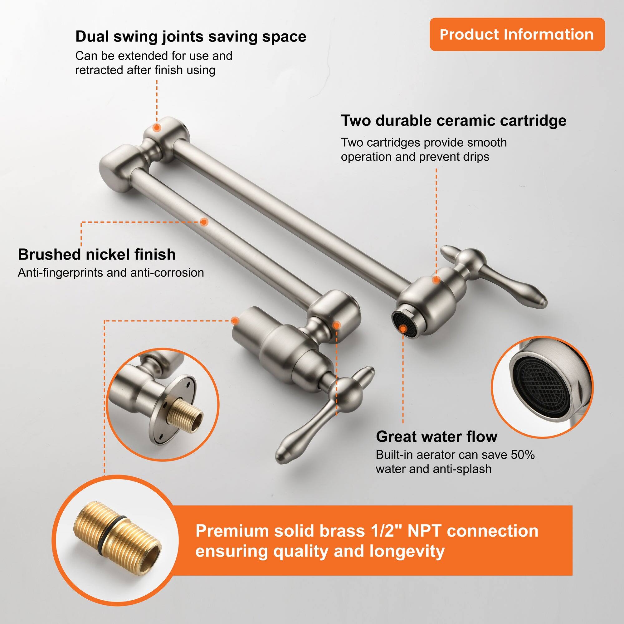 - Dual swing joints saving space
  - Can be extended for use and retracted after finish using

- Two durable ceramic cartridge
  - Two cartridges provide smooth operation and prevent drips

- Brushed nickel finish
  - Anti-fingerprints and anti-corrosion

- Great water flow
  - Built-in aerator can save 50% water and anti-splash

- Premium solid brass 1/2" NPT connection ensuring quality and longevity