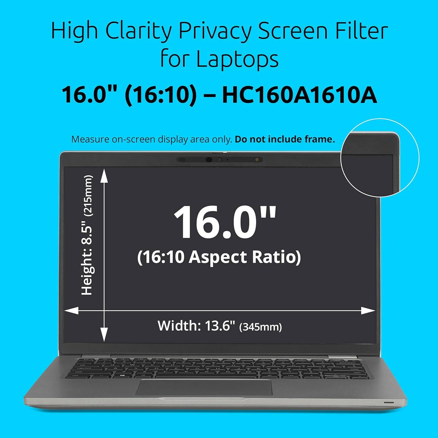 High Clarity Privacy Screen Filter for Laptops 16.0" (16:10) - HC160A1610A

Measure on-screen display area only. Do not include frame.

Height: 8.5" (215mm)
Width: 13.6" (345mm)

16.0" (16:10 Aspect Ratio)