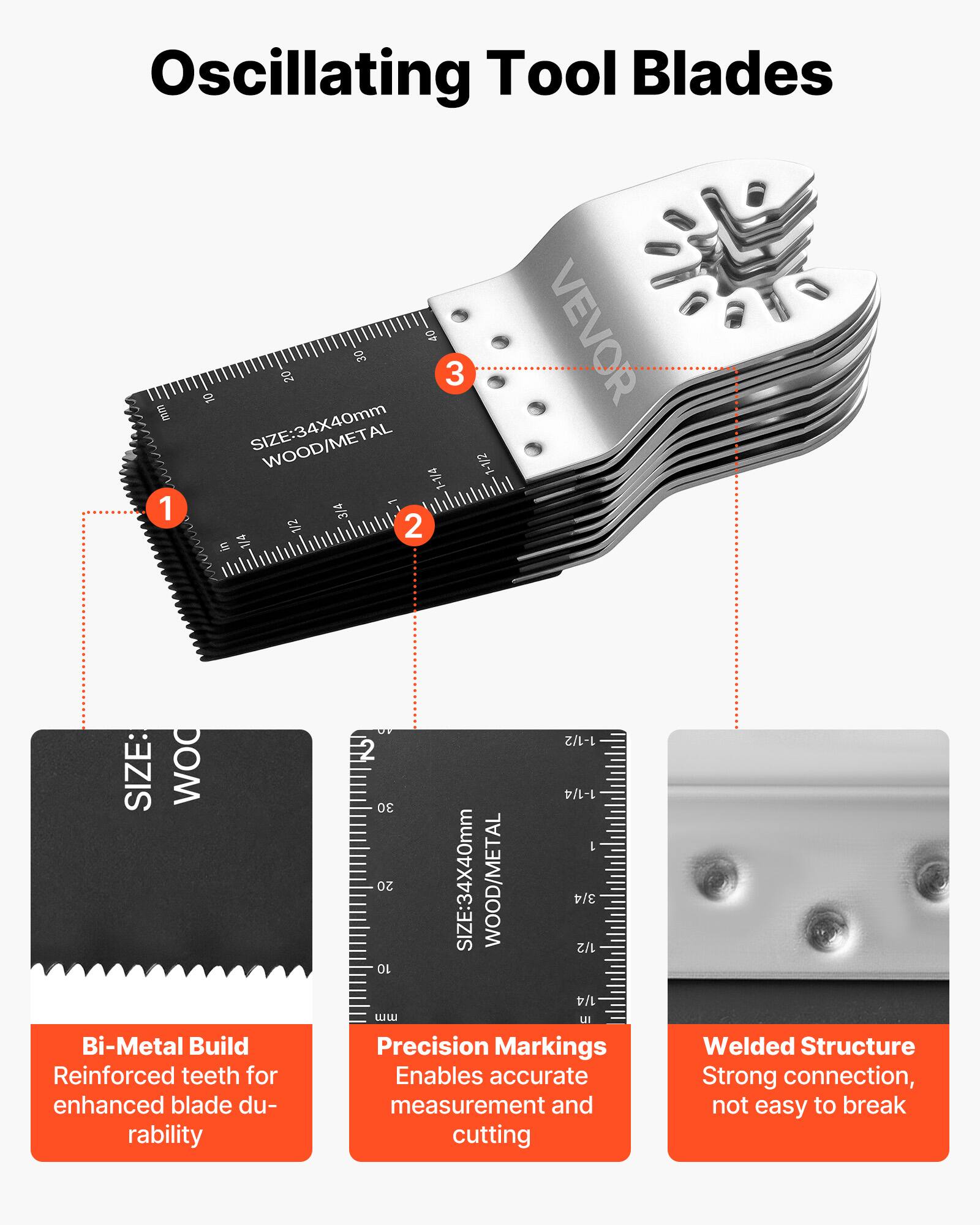 Oscillating Tool Blades

1. Bi-Metal Build
   - Reinforced teeth for enhanced blade durability

2. Precision Markings
   - Enables accurate measurement and cutting

3. Welded Structure
   - Strong connection, not easy to break

SIZE: 34X40mm
WOOD/METAL

1-1/2 2 1-1/4 30 L 20