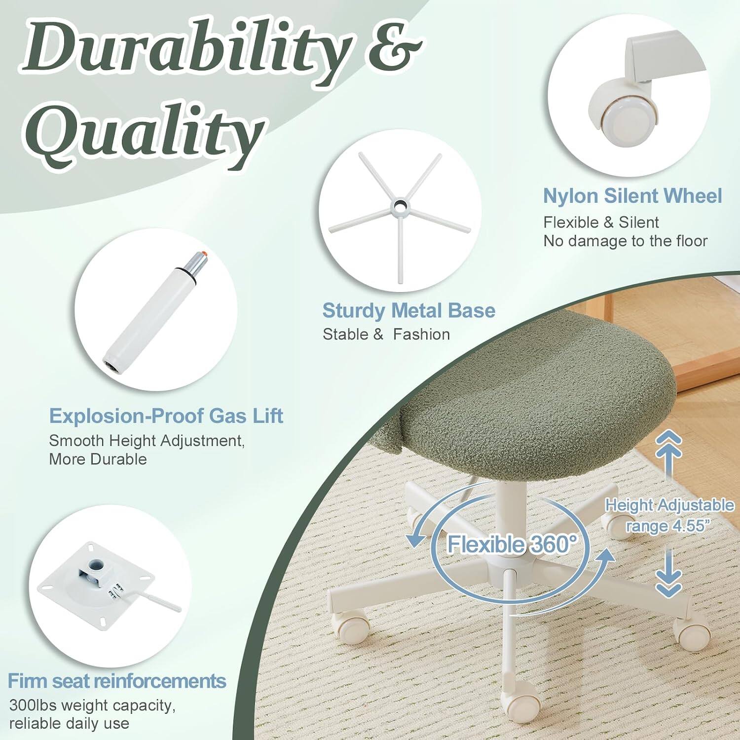 Durability & Quality

- Nylon Silent Wheel: Flexible & Silent, No damage to the floor
- Sturdy Metal Base: Stable & Fashion
- Explosion-Proof Gas Lift: Smooth Height Adjustment, More Durable
- Flexible 360° Height Adjustable range 4.55"
- Firm seat reinforcements: 300lbs weight capacity, reliable daily use