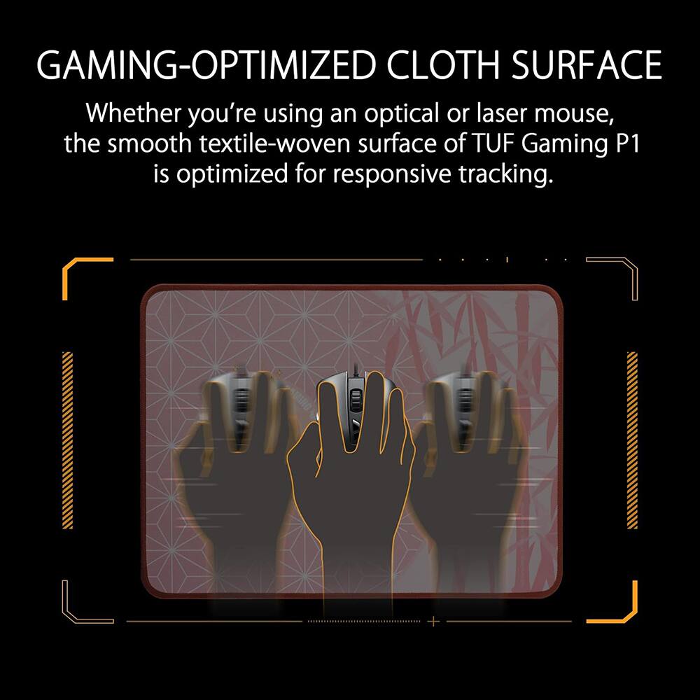 GAMING-OPTIMIZED CLOTH SURFACE

Whether you're using an optical or laser mouse, the smooth textile-woven surface of TUF Gaming P1 is optimized for responsive tracking.