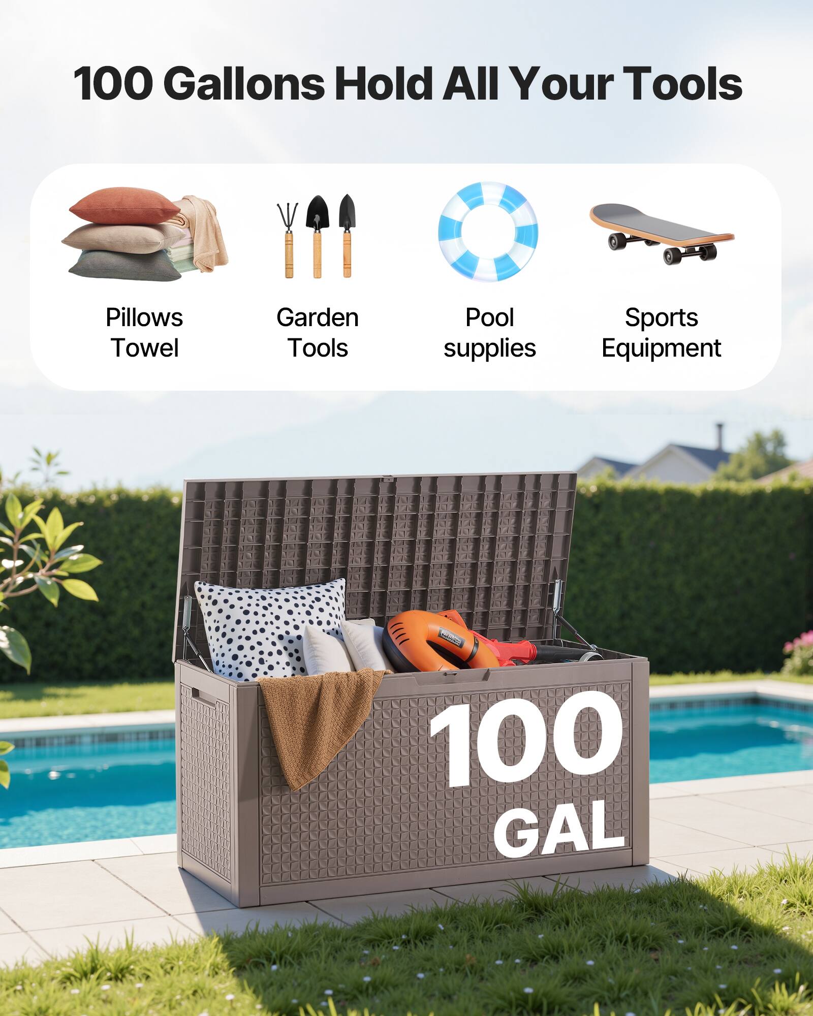 100 Gallons Hold All Your Tools

- Pillows
- Garden Tools
- Pool supplies
- Sports Equipment

100 GAL