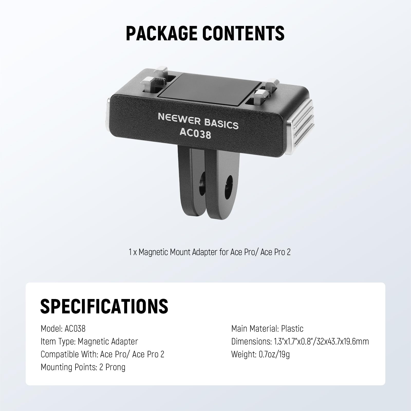 PACKAGE CONTENTS  
NEEWER BASICS AC038  
1 x Magnetic Mount Adapter for Ace Pro/ Ace Pro 2  

SPECIFICATIONS  
Model: AC038  
Item Type: Magnetic Adapter  
Compatible With: Ace Pro/ Ace Pro 2  
Mounting Points: 2 Prong  
Main Material: Plastic  
Dimensions: 1.3x1.7"x0.8/32x43.7x19.6mm  
Weight: 0.7oz/19g