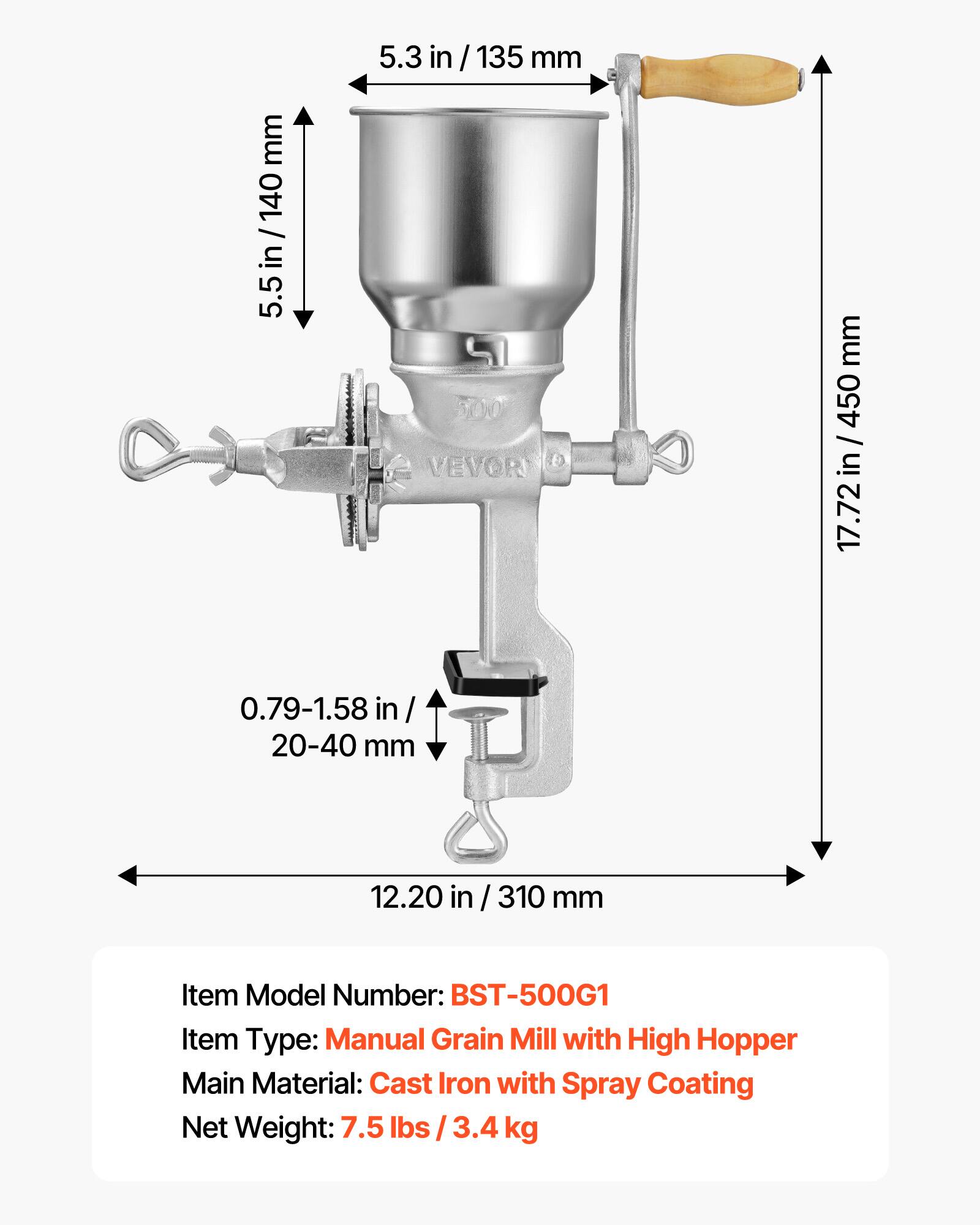 5.3 in / 135 mm  
5.5 in / 140 mm  
17.72 in / 450 mm  
0.79-1.58 in / 20-40 mm  
12.20 in / 310 mm  

Item Model Number: BST-500G1  
Item Type: Manual Grain Mill with High Hopper  
Main Material: Cast Iron with Spray Coating  
Net Weight: 7.5 lbs / 3.4 kg